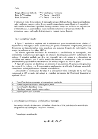 Onde:
Carga Admissível da Roda = Ver Catálogo de Fabricante
Fator de Velocidade = Ver Tabela 11 da AISE 6
Fator de Serviço = = Ver Tabela 12 da AISE 6
O número de rodas do mecanismo de translação será escolhido em função da carga aplicada nas
rodas escolhidas, caso necessário devem ser utilizadas rodas de maior diâmetro. O material da
roda também influencia na capacidade de carga, devendo sempre ser analisado em conjunto com
o trilho utilizado. A quantidade de rodas escolhidas influencia no projeto da estrutura do
conjunto de rodas e na fixação deste conjunto às vigas do carro e da ponte.
3.2.4. Exemplo de Cálculo:
A figura 23 apresenta o esquema dos acionamentos da ponte rolante descrita na tabela 9. O
mecanismo de translação da ponte é constituído por quatro acionamentos independentes, montados
diretamente na viga principal da ponte através de uma estrutura de apoio das motorizações. Este
arranjo é semelhante ao tipo A4 da AISE 6.
Este sistema apresenta facilidades de manutenção e confiabilidade de desempenho, pois
normalmente é dimensionado para operar em situações de emergência com três e até mesmo dois
motores. O principal cuidado que deve ser observado para este arranjo é o sincronismo da
velocidade dos motores, que é obtido através do controle do acionamento. Caso os motores
apresentem rotações diferentes será observado um elevado desgaste das rodas da ponte.
A figura 24 apresenta um detalhe de um conjunto de acionamento. Os componentes principais
são: motor, freio, redutor, eixc de transmissão e acoplamentos. A utilização de eixo de transmissão
curto elimina muitos problemas de vibrações na transmissão.
Considerando as informações da tabela 9 e considerando uma aceleração de 0,2 m/s2
(que
corresponde a 6,67 segundos para atingir a velocidade permanente de 80 m/min.), determinar os
seguintes valores:
a) Especificação dos motores do acionamento da translação.
b) Especificação dos freios da translação da ponte.
c) Especificações da roda da ponte.
d) Cálculo da taxa de redução para o redutor.
e) Verificação do eixo flutuante.
a) Especificação dos motores do acionamento da translação.
Para a especificação do motor será utilizado o critério da AISE 6, que determina a verificação
das potências de aceleração e velocidade constante.
- Potência para a aceleração:
VWKKhp tas ×××=
 