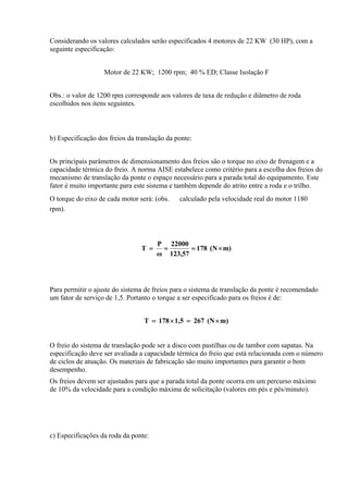 Considerando os valores calculados serão especificados 4 motores de 22 KW (30 HP), com a
seguinte especificação:
Motor de 22 KW; 1200 rpm; 40 % ED; Classe Isolação F
Obs.: o valor de 1200 rpm corresponde aos valores de taxa de redução e diâmetro de roda
escolhidos nos itens seguintes.
b) Especificação dos freios da translação da ponte:
Os principais parâmetros de dimensionamento dos freios são o torque no eixo de frenagem e a
capacidade térmica do freio. A norma AISE estabelece como critério para a escolha dos freios do
mecanismo de translação da ponte o espaço necessário para a parada total do equipamento. Este
fator é muito importante para este sistema e também depende do atrito entre a roda e o trilho.
O torque do eixo de cada motor será: (obs. calculado pela velocidade real do motor 1180
rpm).
m)(N178
57,123
22000
ω
P
T ×===
Para permitir o ajuste do sistema de freios para o sistema de translação da ponte é recomendado
um fator de serviço de 1,5. Portanto o torque a ser especificado para os freios é de:
m)(N2671,5178T ×=×=
O freio do sistema de translação pode ser a disco com pastilhas ou de tambor com sapatas. Na
especificação deve ser avaliada a capacidade térmica do freio que está relacionada com o número
de ciclos de atuação. Os materiais de fabricação são muito importantes para garantir o bom
desempenho.
Os freios devem ser ajustados para que a parada total da ponte ocorra em um percurso máximo
de 10% da velocidade para a condição máxima de solicitação (valores em pés e pés/minuto).
c) Especificações da roda da ponte:
 