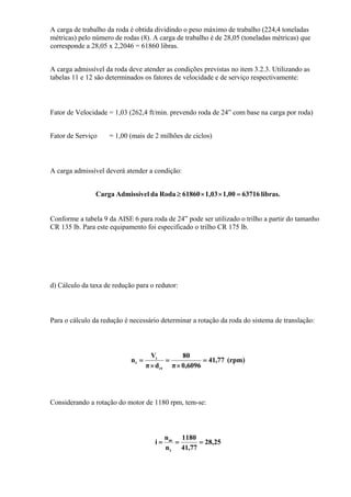 A carga de trabalho da roda é obtida dividindo o peso máximo de trabalho (224,4 toneladas
métricas) pelo número de rodas (8). A carga de trabalho é de 28,05 (toneladas métricas) que
corresponde a 28,05 x 2,2046 = 61860 libras.
A carga admissível da roda deve atender as condições previstas no item 3.2.3. Utilizando as
tabelas 11 e 12 são determinados os fatores de velocidade e de serviço respectivamente:
Fator de Velocidade = 1,03 (262,4 ft/min. prevendo roda de 24” com base na carga por roda)
Fator de Serviço = 1,00 (mais de 2 milhões de ciclos)
A carga admissível deverá atender a condição:
libras.637161,001,0361860RodadalAdmissíveCarga =××≥
Conforme a tabela 9 da AISE 6 para roda de 24” pode ser utilizado o trilho a partir do tamanho
CR 135 lb. Para este equipamento foi especificado o trilho CR 175 lb.
d) Cálculo da taxa de redução para o redutor:
Para o cálculo da redução é necessário determinar a rotação da roda do sistema de translação:
(rpm)77,41
6096,0π
80
dπ
V
n
rt
t
t =
×
=
×
=
Considerando a rotação do motor de 1180 rpm, tem-se:
25,28
77,41
1180
n
n
i
t
m
===
 