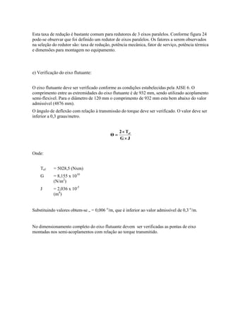 Esta taxa de redução é bastante comum para redutores de 3 eixos paralelos. Conforme figura 24
pode-se observar que foi definido um redutor de eixos paralelos. Os fatores a serem observados
na seleção do redutor são: taxa de redução, potência mecânica, fator de serviço, potência térmica
e dimensões para montagem no equipamento.
e) Verificação do eixo flutuante:
O eixo flutuante deve ser verificado conforme as condições estabelecidas pela AISE 6. O
comprimento entre as extremidades do eixo flutuante é de 932 mm, sendo utilizado acoplamento
semi-flexivel. Para o diâmetro de 120 mm o comprimento de 932 mm esta bem abaixo do valor
admissível (4876 mm).
O ângulo de deflexão com relação à transmissão do torque deve ser verificado. O valor deve ser
inferior a 0,3 graus/metro.
JG
T2
Θ ef
×
×
=
Onde:
Tef = 5028,5 (Nxm)
G = 8,155 x 1010
(N/m2
)
J = 2,036 x 10-5
(m4
)
Substituindo valores obtem-se = 0,006 o
/m, que é inferior ao valor admissível de 0,3 o
/m.
No dimensionamento completo do eixo flutuante devem ser verificadas as pontas de eixo
montadas nos semi-acoplamentos com relação ao torque transmitido.
 