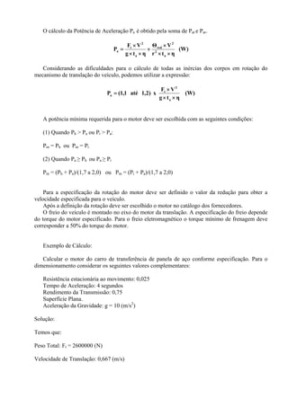 O cálculo da Potência de Aceleração Pa é obtido pela soma de Pat e Par.
(W)
ηtr
VΘ
ηtg
VF
P
a
2
2
red
a
2
t
a
××
×
+
××
×
=
Considerando as dificuldades para o cálculo de todas as inércias dos corpos em rotação do
mecanismo de translação do veículo, podemos utilizar a expressão:
(W)
ηtg
VF
x)2,1até1,1(P
a
2
t
a
××
×
=
A potência mínima requerida para o motor deve ser escolhida com as seguintes condições:
(1) Quando Ph > Pa ou Pi > Pa:
Pm = Ph ou Pm = Pi
(2) Quando Pa ≥ Ph ou Pa ≥ Pi
Pm = (Ph + Pa)/(1,7 a 2,0) ou Pm = (Pi + Pa)/(1,7 a 2,0)
Para a especificação da rotação do motor deve ser definido o valor da redução para obter a
velocidade especificada para o veículo.
Após a definição da rotação deve ser escolhido o motor no catálogo dos fornecedores.
O freio do veículo é montado no eixo do motor da translação. A especificação do freio depende
do torque do motor especificado. Para o freio eletromagnético o torque mínimo de frenagem deve
corresponder a 50% do torque do motor.
Exemplo de Cálculo:
Calcular o motor do carro de transferência de panela de aço conforme especificação. Para o
dimensionamento considerar os seguintes valores complementares:
Resistência estacionária ao movimento: 0,025
Tempo de Aceleração: 4 segundos
Rendimento da Transmissão: 0,75
Superfície Plana.
Aceleração da Gravidade: g = 10 (m/s2
)
Solução:
Temos que:
Peso Total: Ft = 2600000 (N)
Velocidade de Translação: 0,667 (m/s)
 