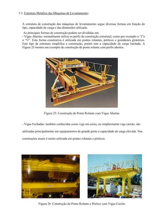 3.3. Estrutura Metálica das Máquinas de Levantamento:
A estrutura de construção das máquinas de levantamento segue diversas formas em função do
tipo, capacidade de carga e das dimensões utilizada.
As principais formas de construção podem ser divididas em:
- Vigas Abertas: normalmente utiliza os perfis de construção estrutural, como por exemplo o “I”e
o “U”. Esta forma construtiva é utilizada em pontes rolantes, pórticos e guindastes giratórios.
Este tipo de estrutura simplifica a construção, porém tem a capacidade de carga limitada. A
Figura 25 mostra um exemplo de construção de ponte rolante com perfis abertos.
Figura 25: Construção de Ponte Rolante com Vigas Abertas
- Vigas Fechadas: também conhecidas como viga em caixa, ou simplesmente viga caixão, são
utilizadas principalmente em equipamentos de grande porte e capacidade de carga elevada. Nas
construções atuais é muito utilizada em pontes rolantes e pórticos.
Figura 26: Construção de Ponte Rolante e Pórtico com Vigas Caixão
 