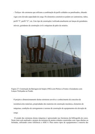 - Treliças: são estruturas que utilizam a combinação de perfis soldados ou parafusados, obtendo
vigas com elevada capacidade de carga. Os elementos construtivos podem ser cantoneiras, tubos,
perfil “I”, perfil “U”, etc. Este tipo de construção é utilizada atualmente em lanças de guindastes
móveis, guindastes de construção civil e máquinas de pátio de minério.
Figura 27: Construção da Barragem de Itaipú (1982) com Pórtico a Frente e Guindastes com
Lanças Treliçadas ao Fundo.
O projeto e dimensionamento destas estruturas envolve o conhecimento de conceitos de
resistência dos materiais, propriedades dos materiais de construção mecânica, elementos de
máquinas, condições de carregamento e normas de construção de equipamentos de elevação de
carga.
O estudo das estruturas destas máquinas é apresentado nas literaturas da bibliografia do curso.
Neste item será analisado o projeto da estrutura de pontes rolantes construídas com vigas abertas ou
fechadas, utilizando como referência a AISE 6. Para outros tipos de equipamentos a maioria das
 