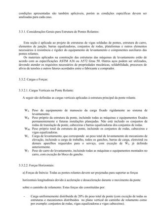condições apresentadas são também aplicáveis, porém as condições específicas devem ser
analisadas para cada caso.
3.3.1. Considerações Gerais para Estrutura de Pontes Rolantes:
Esta seção é aplicada ao projeto de estruturas de vigas soldadas de pontes, estrutura do carro,
elementos de junção, barras equalizadoras, conjuntos de rodas, plataformas e outros elementos
necessários à resistência e rigidez do equipamento de levantamento e componentes auxiliares das
pontes rolantes.
Os materiais aplicados na construção das estruturas das máquinas de levantamento estão de
acordo com as especificações ASTM A36 ou A572 Grau 50. Outros aços podem ser utilizados,
devendo atender os requisitos necessários de propriedades mecânicas, soldabilidade, processos de
alívio de tensões e outros fatores acordados entre o fabricante e comprador.
3.3.2. Cargas e Forças:
3.3.2.1. Cargas Verticais na Ponte Rolante:
A seguir são definidas as cargas verticais aplicadas à estrutura principal da ponte rolante.
WA Peso de equipamento de manuseio da carga fixado rigidamente ao sistema de
levantamento.
WB Peso próprio da estrutura da ponte, incluindo todas as máquinas e equipamentos fixados
permanentemente e futuras instalações planejadas. Não está incluido os conjuntos de
rodas de translação da ponte, cabeceiras e barras equalizadoras dos conjuntos de rodas.
WBE Peso próprio total da estrutura da ponte, incluindo os conjuntos de rodas, cabeceiras e
vigas equalizadoras.
WL Carga de levantamento, que corresponde ao peso total de levantamento do mecanismo de
elevação, incluindo a carga de trabalho, todos os ganchos, barras de carga, eletroímã ou
demais aparelhos requeridos para o serviço, com exceção de WA já definido
anteriormente.
WT Peso do carro do levantamento, incluindo todas as máquinas e equipamentos montados no
carro, com exceção do bloco do gancho.
3.3.2.2. Forças Horizontais:
a) Forças de Inércia: Todas as pontes rolantes devem ser projetadas para suportar as forças
horizontais longitudinais devido à aceleração e desaceleração durante o movimento da ponte
sobre o caminho de rolamento. Estas forças são constituídas por:
- Carga uniformemente distribuída de 20% do peso total da ponte (com exceção de todas as
estruturas e mecanismos distribuídos no plano vertical do caminho de rolamento como
por exemplo: conjuntos de rodas, vigas equalizadoras e vigas cabeceiras).
 