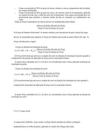 - Carga concentrada de 20% do peso do motor, cabines e outros componentes não incluídos
nas cargas distribuídas.
- Carga concentrada de 20% do peso do carro e do máximo valor de levantamento, aplicada
no contato da roda com o trilho do carro do levantamento. Esta carga concentrada deve ser
posicionada para produzir a máxima tensão devido ao momento ou cisalhamento nas
vigas.
Todas as forças longitudinais de inércia devem ser multiplicadas pela relação:
pontedaRodasdeTotalNúmero
PontedaMovidasRodasdeNúmero
b) Forças de Impulso Horizontal: As pontes rolantes com mecanismo de guia vertical da carga
devem ser projetadas para suportar as forças do impulso provocado na parte inferior da viga. As
forças são descritas a seguir:
- Forças na direção da translação da ponte:
(1) ( )
PontedaRodasdeTotalNúmero
PontedaMovidasRodasdeNúmero
WWW2,0 BETA ×++×
(2) Força horizontal que provoca a rotação do carro na direção da translação da ponte quando o
comprimento da posição de aplicação da força estiver na posição mínima.
A menor força calculada em (1) e (2) deve ser considerada como a força aplicada na direção da
translação da ponte.
- Forças na direção da translação do carro:
(1) ( )
PontedaRodasdeTotalNúmero
PontedaMovidasRodasdeNúmero
WW2,0 TA ×+×
(2) Força horizontal que provoca a rotação do carro na direção da translação do carro quando o
comprimento da posição de aplicação da força estiver na posição mínima.
A menor força calculada em (1) e (2) deve ser considerada como a força aplicada na direção da
translação do carro.
3.3.2.3. Carga Axial:
A carga axial é definida como sendo o esforço lateral atuando em ambas as direções
perpendiculares ao trilho da ponte, aplicada no contato dos flanges das rodas.
 