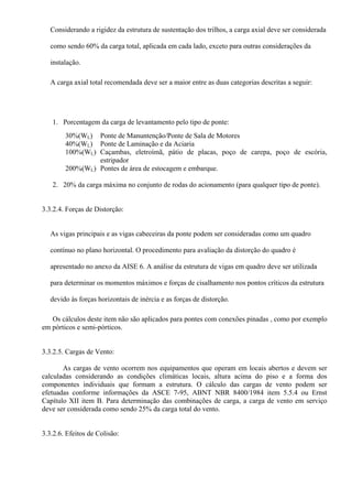 Considerando a rigidez da estrutura de sustentação dos trilhos, a carga axial deve ser considerada
como sendo 60% da carga total, aplicada em cada lado, exceto para outras considerações da
instalação.
A carga axial total recomendada deve ser a maior entre as duas categorias descritas a seguir:
1. Porcentagem da carga de levantamento pelo tipo de ponte:
30%(WL) Ponte de Manuntenção/Ponte de Sala de Motores
40%(WL) Ponte de Laminação e da Aciaria
100%(WL) Caçambas, eletroímã, pátio de placas, poço de carepa, poço de escória,
estripador
200%(WL) Pontes de área de estocagem e embarque.
2. 20% da carga máxima no conjunto de rodas do acionamento (para qualquer tipo de ponte).
3.3.2.4. Forças de Distorção:
As vigas principais e as vigas cabeceiras da ponte podem ser consideradas como um quadro
contínuo no plano horizontal. O procedimento para avaliação da distorção do quadro é
apresentado no anexo da AISE 6. A análise da estrutura de vigas em quadro deve ser utilizada
para determinar os momentos máximos e forças de cisalhamento nos pontos críticos da estrutura
devido às forças horizontais de inércia e as forças de distorção.
Os cálculos deste item não são aplicados para pontes com conexões pinadas , como por exemplo
em pórticos e semi-pórticos.
3.3.2.5. Cargas de Vento:
As cargas de vento ocorrem nos equipamentos que operam em locais abertos e devem ser
calculadas considerando as condições climáticas locais, altura acima do piso e a forma dos
componentes individuais que formam a estrutura. O cálculo das cargas de vento podem ser
efetuadas conforme informações da ASCE 7-95, ABNT NBR 8400/1984 item 5.5.4 ou Ernst
Capítulo XII item B. Para determinação das combinações de carga, a carga de vento em serviço
deve ser considerada como sendo 25% da carga total do vento.
3.3.2.6. Efeitos de Colisão:
 