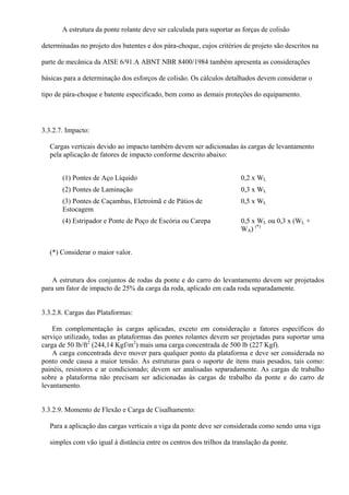 A estrutura da ponte rolante deve ser calculada para suportar as forças de colisão
determinadas no projeto dos batentes e dos pára-choque, cujos critérios de projeto são descritos na
parte de mecânica da AISE 6/91.A ABNT NBR 8400/1984 também apresenta as considerações
básicas para a determinação dos esforços de colisão. Os cálculos detalhados devem considerar o
tipo de pára-choque e batente especificado, bem como as demais proteções do equipamento.
3.3.2.7. Impacto:
Cargas verticais devido ao impacto também devem ser adicionadas às cargas de levantamento
pela aplicação de fatores de impacto conforme descrito abaixo:
(1) Pontes de Aço Líquido 0,2 x WL
(2) Pontes de Laminação 0,3 x WL
(3) Pontes de Caçambas, Eletroímã e de Pátios de
Estocagem
0,5 x WL
(4) Estripador e Ponte de Poço de Escória ou Carepa 0,5 x WL ou 0,3 x (WL +
WA) (*)
(*) Considerar o maior valor.
A estrutura dos conjuntos de rodas da ponte e do carro do levantamento devem ser projetados
para um fator de impacto de 25% da carga da roda, aplicado em cada roda separadamente.
3.3.2.8. Cargas das Plataformas:
Em complementação às cargas aplicadas, exceto em consideração a fatores específicos do
serviço utilizado, todas as plataformas das pontes rolantes devem ser projetadas para suportar uma
carga de 50 lb/ft2
(244,14 Kgf/m2
) mais uma carga concentrada de 500 lb (227 Kgf).
A carga concentrada deve mover para qualquer ponto da plataforma e deve ser considerada no
ponto onde causa a maior tensão. As estruturas para o suporte de itens mais pesados, tais como:
painéis, resistores e ar condicionado; devem ser analisadas separadamente. As cargas de trabalho
sobre a plataforma não precisam ser adicionadas às cargas de trabalho da ponte e do carro de
levantamento.
3.3.2.9. Momento de Flexão e Carga de Cisalhamento:
Para a aplicação das cargas verticais a viga da ponte deve ser considerada como sendo uma viga
simples com vão igual à distância entre os centros dos trilhos da translação da ponte.
 