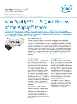 beta
Intel® Atom™ Developer Program
Part of the Intel® Software Network

Originally published as a blog by Bob Duffy at :
http://appdeveloper.intel.com/en-us/blog/2010/08/22/why-appup-quick-review-appup-model




Why AppUpSM ? — A Quick Review
of the AppUpSM Model
Intel launched a beta version of its AppUpSM Center online store in January in 2010. Under the beta program
developers have known AppUpSM as a single storefront primarily supporting netbook applications developed in C/
C++. Unfortunately, this history does not put the overall value of AppUp in proper context. Here's a look back and
forward to help you know what to expect with AppUp.

                                                  Why app stores matter
                                                  The launch of recent smartphone app stores is relevant. Smartphones are a new
                                                  computing device that require a new service to sell, distribute, and purchase apps for
                                                  that device. Existing solutions do not suffice. These new phones required a single and
                                                  convenient gateway to browse and purchase verified applications for that device. With
                                                  this new app store model you can, within seconds, anytime and anywhere, have an app
                                                  working on your device. No longer do you need to hunt across many websites, using a
                                                  variety of installers, with disparate reviews and different methods for purchasing the
                                                  app. There is one standard for distribution, search, browsing, rating, purchasing, and
                                                  installing applications. This makes it extremely easy and convenient for consumers and
                                                  developers.


                                                  The app store gap                              The AppUpSM model
                                                  However, the market is evolving. Devices       This is where AppUp comes in. AppUp is
                                                  come in all flavors, sizes, and shapes. A      an app store framework designed to allow
                                                  store per manufacturer, per carrier, or        developers to submit apps or app compo-
                                                  devices will again lead to fragmentation.      nents to stores that serve various devices
                                                  What about when we get apps on our             and operating systems, where those apps
                                                  TV’s, netbooks, PC based tablets, and          are sold by various manufactures, service
                                                  other smart consumer electonics outside        providers, and retailers. And from a con-
                                                  of the smartphone model? How do we             sumer’s perspective, we allow for them to
                                                  get those apps as conveniently as we do        have the AppUp client installed on multiple
                                                  on our phones? And what if I have apps         systems where their existing purchases
                                                  purchased from my PC, or TV and now I’m        are tracked and available for download
                                                  on the road using a netbook and I want         across compatible systems.
                                                  that app? Also, what if you, as a developer,
                                                                                                 So with AppUp you get the benefits of
                                                  create a new service or capability that
                                                                                                 what Apple started with their AppStore,
                                                  helps deliver solutions for the store and or
                                                                                                 along with the opportunity to distribute
                                                  developers?
                                                                                                 and buy apps across manufacturers, ser-
                                                  What’s missing is a model that allows          vice providers, and device types.
                                                  developers to get their apps and compo-
                                                  nent services into a store framework for
                                                  distribution across many devices, many
                                                  manufactures, and service providers,
                                                  while also allowing consumers to get ac-
                                                  cess to apps they may have purchased on
                                                  other devices.
 