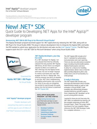 Intel® AppUpSM developer program
Part of the Intel® Software Network


Originally published as a blog by Brian Burrows at :
http://appdeveloper.intel.com/en-us/blog/2010/10/12/net-appup-developers-your-day-has-come




New! .NET* SDK
Quick Guide to Developing .NET Apps for the Intel® AppUpSM
developer program
Announcing .NET SDK & IDE Plug-in for Microsoft Visual Studio*
The AppUp developer program launched support for .NET applications by releasing the .NET SDK, along with an
IDE Plug-In for Visual Studio 2008. This plug-in reduces development time to integrate the AppUp SDKs and builds
the MSI needed to submit your application for distribution and sales via the Intel® AppUpSM Center. The IDE Plug-in
supports both the C/C++ and .NET SDK for Microsoft Windows* when using Visual Studio 2008.


                                                   .NET AppUp developers, your day            The .NET AppUp SDK includes all of
                                                   has come                                   the C++ methods for authorization,
                                                   As a .NET developer for AppUp, I am        instrumentation and crash reporting.
                                                   very pleased that Intel has officially     There are also very descriptive exception
                                                   released the long awaited .NET AppUp       types including UnauthorizedException,
                                                   SDK library. At last there is an elegant   AdpRunTimeException and more
                                                   solution to allow us to submit our         to allow for a robust error handling
                                                   .NET offerings into the AppUp Center       implementation. What’s more is that the
                                                   with ease. You are no longer required      SDK assembly (AdpLibrary.dll) is only
                                                   to create or purchase your own .NET        52KB, that is a lot of functionality in a
                                                   wrapper for the C++ AppUp SDK. This        small package.
                          Download the
                                                   offering removes the worry of whether
  AppUp .NET SDK & IDE Plugin                      or not your .NET title is implementing     It really is that easy
                                                   the AppUp authorization calls correctly.   The .NET AppUp SDK includes very
                       for Visual Studio
                                                   For those of you who are altogether        thorough documentation which includes
                                                   too excited to read through this guide,    implementation details as well as code
                                                   please click the link below to download    examples in C# and VB.NET. Code
                                                   the .NET AppUp SDK.                        examples also differentiate between
                                                                                              standard Winforms and WPF projects.
                                                                                              Even a beginning .NET developer can be
                                                       INTEl APPUP DEVEloPEr                  up and running within minutes.
                                                       ProgrAM – gETTINg STArTED
 Intel® AppUpSM developer program                      In the Getting Started Guide           I wanted to show you just how easy the
                                                       you’ll find tools and tips to start    .NET SDK is to implement by sharing a 24
               Provides developers with                developing your apps for the Intel     line example comprising an entire .NET
                                                       AppUp Center.                          Console Project. *Note: This project while
   everything they need to create and
                                                                                              functional is far from complete. Please
   sell their apps to users of millions of              •    Developer guidelines             reference the .NET SDK Developer Guide
                                                        •    Validation Process               for a complete reference. [FIGURE A]
Intel® Atom™ processor-based devices.
                                                        •    Submitting an Application
                                                        •    Developer Challenge
                                                        •    Porting to AppUp – Resources
                                                             & Guides



                                                                                                                                           1
 
