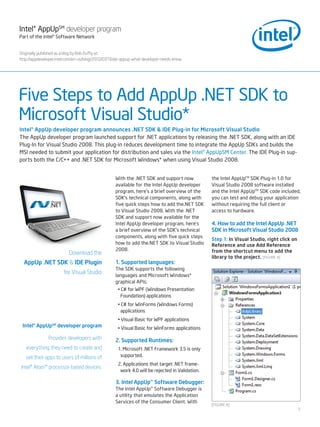Intel® AppUpSM developer program
Part of the Intel® Software Network


Originally published as a blog by Bob Duffy at :
http://appdeveloper.intel.com/en-us/blog/2010/07/16/air-appup-what-developer-needs-know




Five Steps to Add AppUp .NET SDK to
Microsoft Visual Studio*
Intel® AppUp developer program announces .NET SDK & IDE Plug-in for Microsoft Visual Studio
The AppUp developer program launched support for .NET applications by releasing the .NET SDK, along with an IDE
Plug-In for Visual Studio 2008. This plug-in reduces development time to integrate the AppUp SDKs and builds the
MSI needed to submit your application for distribution and sales via the Intel® AppUpSM Center. The IDE Plug-in sup-
ports both the C/C++ and .NET SDK for Microsoft Windows* when using Visual Studio 2008.


                                                   With the .NET SDK and support now            the Intel AppUpTM SDK Plug-in 1.0 for
                                                   available for the Intel AppUp developer      Visual Studio 2008 software installed
                                                   program, here’s a brief overview of the      and the Intel AppUpTM SDK code included,
                                                   SDK’s technical components, along with       you can test and debug your application
                                                   five quick steps how to add the.NET SDK      without requiring the full client or
                                                   to Visual Studio 2008. With the .NET         access to hardware.
                                                   SDK and support now available for the
                                                   Intel AppUp developer program, here’s        4. How to add the Intel AppUp .NET
                                                   a brief overview of the SDK’s technical      SDK in Microsoft Visual Studio 2008
                                                   components, along with five quick steps
                                                                                                Step 1: In Visual Studio, right click on
                                                   how to add the.NET SDK to Visual Studio      Reference and use Add Reference
                                                   2008.                                        from the shortcut menu to add the
                          Download the
                                                                                                library to the project. [FIgUrE A]
  AppUp .NET SDK & IDE Plugin                      1. Supported languages:
                                                   The SDK supports the following
                       for Visual Studio           languages and Microsoft Windows*
                                                   graphical APIs:
                                                    • C# for WPF (Windows Presentation
                                                      Foundation) applications
                                                    • C# for WinForms (Windows Forms)
                                                      applications
                                                    • Visual Basic for WPF applications
 Intel® AppUpSM developer program                   • Visual Basic for WinForms applications

               Provides developers with            2. Supported Runtimes:
   everything they need to create and               1. Microsoft .NET Framework 3.5 is only
   sell their apps to users of millions of           supported.
                                                    2. Applications that target .NET frame-
Intel® Atom™ processor-based devices.
                                                     work 4.0 will be rejected in Validation.

                                                   3. Intel AppUp™ Software Debugger:
                                                   The Intel AppUp™ Software Debugger is
                                                   a utility that emulates the Application
                                                   Services of the Consumer Client. With
                                                                                                [FIgUrE A]
                                                                                                                                           1
 