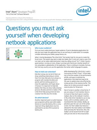 beta
Intel® Atom™ Developer Program
Part of the Intel® Software Network

Originally published as a blog by Dmitry Rizshkov at :
http://appdeveloper.intel.com/en-us/blog/2010/07/01/questions-you-must-ask-yourself-when-developing-netbook-application




Questions you must ask
yourself when developing
netbook applications
                                                    Who is your audience?
                                                    First you must understand your target audience. If you’re developing applications for
                                                    kids you must make the application easy to use and easy to understand. For example,
                                                    consider eliminating text labels, popup menus, etc.

                                                    When I started developing “My Little Artist” the hardest task for me was to create the
                                                    brush icons. The easiest way was to make text labels. But if a kid can’t read or even if he
                                                    can read, can he really understand what I mean by calling a brush “fur”? I think I found a
                                                    good solution—to draw on icons, things I can draw with that brush. Another benefit of
                                                    not using labels is globalization of the application. There is nothing to translate. And any
                                                    kid, from any country can use this application. No matter which language he speaks.


                                                    How to hold user attention?                         While developing My Little Artist, I used a
                                                                                                        trial version of Intel® VTune™. VTune helps
                                                    Kids like to draw, but not all of them can
                                                                                                        me to find the number of the performance
                                                    draw something interesting or artistic
                                                                                                        pitfalls, and ways to optimize my
                                                    their first time. Kids who try to draw in a
                                                                                                        applications. One important way to do
                                                    program with standard brushes and
                                                                                                        this was to update areas only affected by
                                                    pencils will find nothing special in it,
                                                                                                        stroke portion of the memory buffer. This
                                                    close the application, and forget about
                                                                                                        allows me to reduce processor usage for
                                                    it forever. It is important to help kids
                                                                                                        some brushes for 50 percent.
                                                    believe that they can draw really amazing
                                                    pictures. Brushes and mirror modes in My            Size of screen is another critical factor. If
                                                    Little Artist help young artists be more            you are using a 21-inch monitor, there is
                                                    creative from the very first stroke.                no issue on how much space is used by
                                                                                                        toolbars. But on the netbook it matters.
                                                    On which devices?                                   In My Little Artist I decided to use no top
                                                    Another important point: on which devices           menus, with no window captions, and
                                                    your programm will be used. With mobile             maximized the main window. Ideally, ap-
                                                    devices an issue like battery life is a very        plications give the user use of the whole
                                                    important thing. Applications must be               screen. For that I added new features. I
                                                    optimized to use less CPU to preserve               allowed for the main toolbar to be hidden
                                                    battery life.                                       when pressing the Tab button. Also, the
                                                                                                        toolbar can be moved from left to right
                                                                                                        with just one click on the arrow button.
 