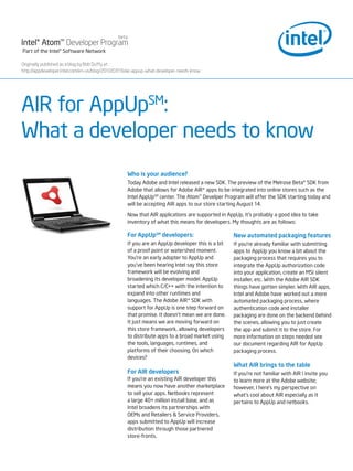 beta
Intel® Atom™ Developer Program
Part of the Intel® Software Network

Originally published as a blog by Bob Duffy at :
http://appdeveloper.intel.com/en-us/blog/2010/07/16/air-appup-what-developer-needs-know




AIR for AppUpSM:
What a developer needs to know
                                                   Who is your audience?
                                                   Today Adobe and Intel released a new SDK. The preview of the Melrose Beta* SDK from
                                                   Adobe that allows for Adobe AIR* apps to be integrated into online stores such as the
                                                   Intel AppUpSM center. The Atom™ Develper Program will offer the SDK starting today and
                                                   will be accepting AIR apps to our store starting August 14.

                                                   Now that AIR applications are supported in AppUp, it’s probably a good idea to take
                                                   inventory of what this means for developers. My thoughts are as follows:

                                                   For AppUpSM developers:                       New automated packaging features
                                                   If you are an AppUp developer this is a bit   If you’re already familiar with submitting
                                                   of a proof point or watershed moment.         apps to AppUp you know a bit about the
                                                   You’re an early adopter to AppUp and          packaging process that requires you to
                                                   you’ve been hearing Intel say this store      integrate the AppUp authorization code
                                                   framework will be evolving and                into your application, create an MSI silent
                                                   broadening its developer model. AppUp         installer, etc. With the Adobe AIR SDK
                                                   started which C/C++ with the intention to     things have gotten simpler. With AIR apps,
                                                   expand into other runtimes and                Intel and Adobe have worked out a more
                                                   languages. The Adobe AIR* SDK with            automated packaging process, where
                                                   support for AppUp is one step forward on      authentication code and installer
                                                   that promise. It doesn’t mean we are done.    packaging are done on the backend behind
                                                   It just means we are moving forward on        the scenes, allowing you to just create
                                                   this store framework, allowing developers     the app and submit it to the store. For
                                                   to distribute apps to a broad market using    more information on steps needed see
                                                   the tools, languages, runtimes, and           our document regarding AIR for AppUp
                                                   platforms of their choosing. On which         packaging process.
                                                   devices?
                                                                                                 What AIR brings to the table
                                                   For AIR developers                            If you’re not familiar with AIR I invite you
                                                   If you’re an existing AIR developer this      to learn more at the Adobe website;
                                                   means you now have another marketplace        however, I here’s my perspective on
                                                   to sell your apps. Netbooks represent         what’s cool about AIR especially as it
                                                   a large 40+ million install base, and as      pertains to AppUp and netbooks.
                                                   Intel broadens its partnerships with
                                                   OEMs and Retailers & Service Providers,
                                                   apps submitted to AppUp will increase
                                                   distribution through those partnered
                                                   store-fronts.
 