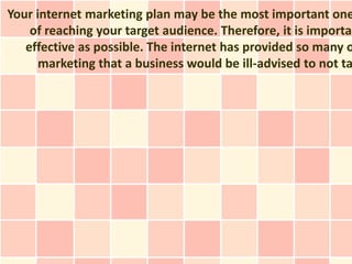 Your internet marketing plan may be the most important one
    of reaching your target audience. Therefore, it is importan
   effective as possible. The internet has provided so many o
      marketing that a business would be ill-advised to not ta
 