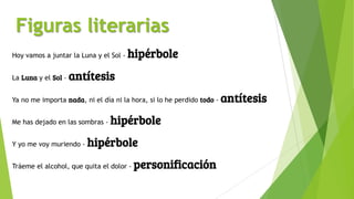 Figuras literarias
Hoy vamos a juntar la Luna y el Sol - hipérbole
La Luna y el Sol - antítesis
Ya no me importa nada, ni el día ni la hora, si lo he perdido todo - antítesis
Me has dejado en las sombras - hipérbole
Y yo me voy muriendo - hipérbole
Tráeme el alcohol, que quita el dolor - personificación
 