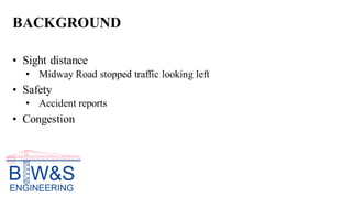 BACKGROUND
• Sight distance
• Midway Road stopped traffic looking left
• Safety
• Accident reports
• Congestion
 