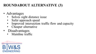 ROUNDABOUT ALTERNATIVE (3)
• Advantages
• Solves sight distance issue
• Safer approach speed
• Improved intersection traffic flow and capacity
• Cheaper alternative
• Disadvantages
• Mainline traffic
 
