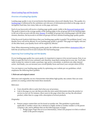 About Landing Page and Site Quality

Overview of Landing Page Quality

Landing page quality is one of several factors that determine a keyword's Quality Score. The quality of a
landing page is influenced by the usefulness and relevance of information provided on the page, ease of
navigation, load time, how many links are on the page, and more.

Each of your keywords will receive a landing page quality grade visible in the Keyword Analysis field.
The grade is based on the average quality of the landing pages in the ad group and of any landing pages
in the rest of the account with the same domain. If multiple ad groups have landing pages with the same
domain, therefore, the keywords in all these ad groups will have identical landing page quality grades.

If the Keyword Analysis field shows that your landing page quality is graded "No problems found," your
Quality Score will not be affected. If your landing page quality is graded "This page isn't highly relevant,"
on the other hand, your Quality Score will be negatively affected.

Note: When determining landing page quality grade, the AdWords system follows destination URLs at
both the ad and keyword level and evaluates the final landing page.

Improving Your Landing Page and Site Quality

If your landing page quality has a poor grade, it's important to improve it for several reasons. First, it can
help you gain the trust of your customers and, therefore, keep them coming back to your site. You'll also
make it easier for visitors to make a purchase, sign up for a newsletter, or perform any other desired
action. And finally, you can increase your overall Quality Score and lower your cost-per-clicks (CPCs).

You can improve your landing page quality by optimizing your website per our guidelines, which
emphasize the following three qualities:

I. Relevant and original content

Relevance and originality are two characteristics that define high-quality site content. Here are some
pointers on creating content that meets these standards:

Relevance:

    y   Users should be able to easily find what your ad promises.
    y   Link to the page on your site that provides the most useful information about the product or
        service in your ad. For instance, direct users to the page where they can buy the advertised
        product, rather than to a page with a description of several products.

Originality:

    y   Feature unique content that can't be found on another site. This guideline is particularly
        applicable to resellers whose site is identical or highly similar to another reseller's or the parent
        company's site, and to affiliates that use the following types of pages:
            o Bridge pages: Pages that act as an intermediary, whose sole purpose is to link or redirect
                traffic to the parent company
 