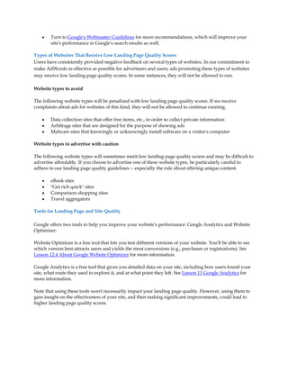 y   Turn to Google's Webmaster Guidelines for more recommendations, which will improve your
        site's performance in Google's search results as well.

Types of Websites That Receive Low Landing Page Quality Scores
Users have consistently provided negative feedback on several types of websites. In our commitment to
make AdWords as effective as possible for advertisers and users, ads promoting these types of websites
may receive low landing page quality scores. In some instances, they will not be allowed to run.

Website types to avoid

The following website types will be penalized with low landing page quality scores. If we receive
complaints about ads for websites of this kind, they will not be allowed to continue running.

    y   Data collection sites that offer free items, etc., in order to collect private information
    y   Arbitrage sites that are designed for the purpose of showing ads
    y   Malware sites that knowingly or unknowingly install software on a visitor's computer

Website types to advertise with caution

The following website types will sometimes merit low landing page quality scores and may be difficult to
advertise affordably. If you choose to advertise one of these website types, be particularly careful to
adhere to our landing page quality guidelines -- especially the rule about offering unique content.

    y   eBook sites
    y   "Get rich quick" sites
    y   Comparison shopping sites
    y   Travel aggregators

Tools for Landing Page and Site Quality

Google offers two tools to help you improve your website's performance: Google Analytics and Website
Optimizer:

Website Optimizer is a free tool that lets you test different versions of your website. You'll be able to see
which version best attracts users and yields the most conversions (e.g., purchases or registrations). See
Lesson 12.4 About Google Website Optimizer for more information.

Google Analytics is a free tool that gives you detailed data on your site, including how users found your
site, what route they used to explore it, and at what point they left. See Lesson 11 Google Analytics for
more information.

Note that using these tools won't necessarily impact your landing page quality. However, using them to
gain insight on the effectiveness of your site, and then making significant improvements, could lead to
higher landing page quality scores.
 