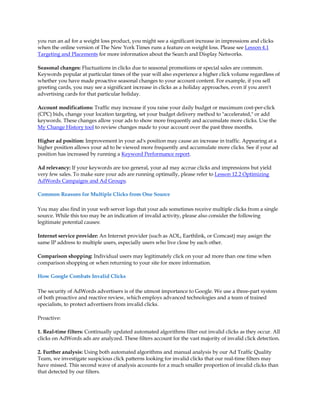 you run an ad for a weight loss product, you might see a significant increase in impressions and clicks
when the online version of The New York Times runs a feature on weight loss. Please see Lesson 4.1
Targeting and Placements for more information about the Search and Display Networks.

Seasonal changes: Fluctuations in clicks due to seasonal promotions or special sales are common.
Keywords popular at particular times of the year will also experience a higher click volume regardless of
whether you have made proactive seasonal changes to your account content. For example, if you sell
greeting cards, you may see a significant increase in clicks as a holiday approaches, even if you aren't
advertising cards for that particular holiday.

Account modifications: Traffic may increase if you raise your daily budget or maximum cost-per-click
(CPC) bids, change your location targeting, set your budget delivery method to "accelerated," or add
keywords. These changes allow your ads to show more frequently and accumulate more clicks. Use the
My Change History tool to review changes made to your account over the past three months.

Higher ad position: Improvement in your ad's position may cause an increase in traffic. Appearing at a
higher position allows your ad to be viewed more frequently and accumulate more clicks. See if your ad
position has increased by running a Keyword Performance report.

Ad relevancy: If your keywords are too general, your ad may accrue clicks and impressions but yield
very few sales. To make sure your ads are running optimally, please refer to Lesson 12.2 Optimizing
AdWords Campaigns and Ad Groups.

Common Reasons for Multiple Clicks from One Source

You may also find in your web server logs that your ads sometimes receive multiple clicks from a single
source. While this too may be an indication of invalid activity, please also consider the following
legitimate potential causes:

Internet service provider: An Internet provider (such as AOL, Earthlink, or Comcast) may assign the
same IP address to multiple users, especially users who live close by each other.

Comparison shopping: Individual users may legitimately click on your ad more than one time when
comparison shopping or when returning to your site for more information.

How Google Combats Invalid Clicks

The security of AdWords advertisers is of the utmost importance to Google. We use a three-part system
of both proactive and reactive review, which employs advanced technologies and a team of trained
specialists, to protect advertisers from invalid clicks.

Proactive:

1. Real-time filters: Continually updated automated algorithms filter out invalid clicks as they occur. All
clicks on AdWords ads are analyzed. These filters account for the vast majority of invalid click detection.

2. Further analysis: Using both automated algorithms and manual analysis by our Ad Traffic Quality
Team, we investigate suspicious click patterns looking for invalid clicks that our real-time filters may
have missed. This second wave of analysis accounts for a much smaller proportion of invalid clicks than
that detected by our filters.
 