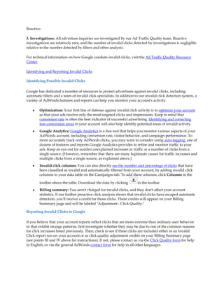 Reactive:

3. Investigations: All advertiser inquiries are investigated by our Ad Traffic Quality team. Reactive
investigations are relatively rare, and the number of invalid clicks detected by investigations is negligible
relative to the number detected by filters and other analysis.

For technical information on how Google combats invalid clicks, visit the Ad Traffic Quality Resource
Center.

Identifying and Reporting Invalid Clicks

Identifying Possible Invalid Clicks

Google has dedicated a number of resources to protect advertisers against invalid clicks, including
automatic filters and a team of invalid click specialists. In addition to our invalid click detection system, a
variety of AdWords features and reports can help you monitor your account's activity.

    y   Optimization: Your first line of defense against invalid click activity is to optimize your account
        so that your ads receive only the most targeted clicks and impressions. Keep in mind that
        conversion rate is often the best indicator of successful advertising. Identifying and correcting
        low-conversion areas in your account will also help identify potential areas of invalid activity.
    y   Google Analytics: Google Analytics is a free tool that helps you monitor various aspects of your
        AdWords account, including conversion rate, visitor behavior, and campaign performance. To
        more accurately track only AdWords clicks, you may want to consider using auto-tagging, one of
        dozens of features and reports Google Analytics provides to refine and monitor traffic to your
        ads. Keep an eye out for sudden unexplained increases in traffic or a number of clicks from a
        single source. (However, remember that there are many legitimate causes for traffic increases and
        multiple clicks from a single source, as explained above.)
    y   Invalid click columns: You can also directly see the number and percentage of clicks that have
        been classified as invalid and automatically filtered from your account, by adding invalid click
        columns to your data table on the Campaigns tab. To add these columns, click Columns in the

        toolbar above the table. Download the data by clicking          in the toolbar.
    y   Billing summary: You aren't charged for invalid clicks, and they don't affect your account
        statistics. If our further proactive click analysis shows that invalid clicks have escaped automatic
        detection, you'll receive a credit for those clicks. These credits will appear on your Billing
        Summary page and will be labeled "Adjustment - Click Quality."

Reporting Invalid Clicks to Google

If you believe that your account reports reflect clicks that are more extreme than ordinary user behavior
or that exhibit strange patterns, first investigate whether they may be due to one of the common reasons
for click increases listed previously. Then, check to see if these clicks are included either in an Invalid
Click report run on your account or as click quality adjustment credits on your Billing Summary page
(see points III and IV above for instructions). If not, please contact us via the Click Quality form for help
in English, or via the general AdWords contact form for help in all other languages.
 