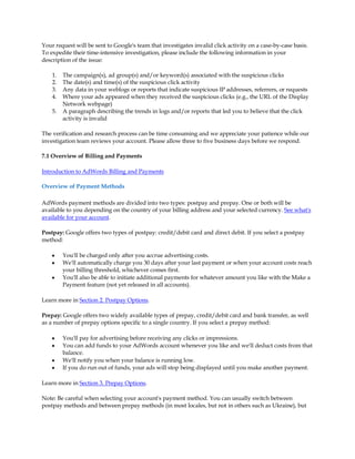 Your request will be sent to Google's team that investigates invalid click activity on a case-by-case basis.
To expedite their time-intensive investigation, please include the following information in your
description of the issue:

    1.   The campaign(s), ad group(s) and/or keyword(s) associated with the suspicious clicks
    2.   The date(s) and time(s) of the suspicious click activity
    3.   Any data in your weblogs or reports that indicate suspicious IP addresses, referrers, or requests
    4.   Where your ads appeared when they received the suspicious clicks (e.g., the URL of the Display
         Network webpage)
    5.   A paragraph describing the trends in logs and/or reports that led you to believe that the click
         activity is invalid

The verification and research process can be time consuming and we appreciate your patience while our
investigation team reviews your account. Please allow three to five business days before we respond.

7.1 Overview of Billing and Payments

Introduction to AdWords Billing and Payments

Overview of Payment Methods

AdWords payment methods are divided into two types: postpay and prepay. One or both will be
available to you depending on the country of your billing address and your selected currency. See what's
available for your account.

Postpay: Google offers two types of postpay: credit/debit card and direct debit. If you select a postpay
method:

    y    You'll be charged only after you accrue advertising costs.
    y    We'll automatically charge you 30 days after your last payment or when your account costs reach
         your billing threshold, whichever comes first.
    y    You'll also be able to initiate additional payments for whatever amount you like with the Make a
         Payment feature (not yet released in all accounts).

Learn more in Section 2. Postpay Options.

Prepay: Google offers two widely available types of prepay, credit/debit card and bank transfer, as well
as a number of prepay options specific to a single country. If you select a prepay method:

    y    You'll pay for advertising before receiving any clicks or impressions.
    y    You can add funds to your AdWords account whenever you like and we'll deduct costs from that
         balance.
    y    We'll notify you when your balance is running low.
    y    If you do run out of funds, your ads will stop being displayed until you make another payment.

Learn more in Section 3. Prepay Options.

Note: Be careful when selecting your account's payment method. You can usually switch between
postpay methods and between prepay methods (in most locales, but not in others such as Ukraine), but
 