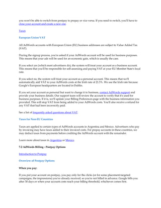 you won't be able to switch from postpay to prepay or vice versa. If you need to switch, you'll have to
close your account and create a new one.

Taxes

European Union VAT

All AdWords accounts with European Union (EU) business addresses are subject to Value Added Tax
(VAT).

During the signup process, you're asked if your AdWords account will be used for business purposes.
This means that your ads will be used for an economic gain, which is usually the case.

If you select yes (which most advertisers do), the system will treat your account as a business account.
This means that you'll be responsible for self-assessing and paying VAT at your EU Member State's local
rate.

If you select no, the system will treat your account as a personal account. This means that we'll
automatically add VAT to your AdWords costs at the Irish rate of 21.5%. We use the Irish rate because
Google's European headquarters are located in Dublin.

If you set your account as personal but want to change it to business, contact AdWords support and
provide your business details. Our support team will review the account to verify that it's used for
business purposes. If it is, we'll update your Billing Preferences page with the business information you
provided. This will stop VAT from being added to your AdWords costs. You'll also receive a refund for
any VAT that had been incorrectly paid.

See a list of frequently asked questions about VAT.

Taxes for Non-EU Countries

Taxes are applied to certain types of AdWords accounts in Argentina and Mexico. Advertisers who pay
by invoicing may have taxes added to their invoiced costs. For prepay accounts in these countries, we
may deduct taxes from payments before crediting the AdWords account with the remainder.

Learn more about taxes in Argentina or Mexico.

7.2 AdWords Billing - Postpay Options

Introduction to Postpay

Overview of Postpay Options

When you pay:

If you put your account on postpay, you pay only for the clicks (or for some placement-targeted
campaigns, the impressions) you've already received, so you're not billed in advance. Google bills you
after 30 days or when your account costs reach your billing threshold, whichever comes first.
 