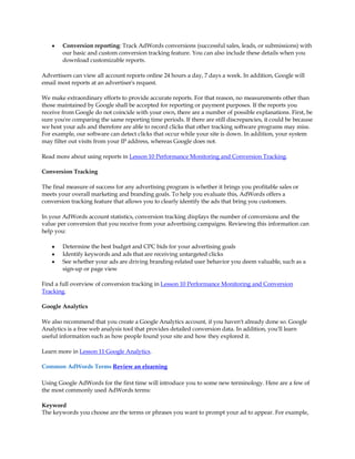 y   Conversion reporting: Track AdWords conversions (successful sales, leads, or submissions) with
        our basic and custom conversion tracking feature. You can also include these details when you
        download customizable reports.

Advertisers can view all account reports online 24 hours a day, 7 days a week. In addition, Google will
email most reports at an advertiser's request.

We make extraordinary efforts to provide accurate reports. For that reason, no measurements other than
those maintained by Google shall be accepted for reporting or payment purposes. If the reports you
receive from Google do not coincide with your own, there are a number of possible explanations. First, be
sure you're comparing the same reporting time periods. If there are still discrepancies, it could be because
we host your ads and therefore are able to record clicks that other tracking software programs may miss.
For example, our software can detect clicks that occur while your site is down. In addition, your system
may filter out visits from your IP address, whereas Google does not.

Read more about using reports in Lesson 10 Performance Monitoring and Conversion Tracking.

Conversion Tracking

The final measure of success for any advertising program is whether it brings you profitable sales or
meets your overall marketing and branding goals. To help you evaluate this, AdWords offers a
conversion tracking feature that allows you to clearly identify the ads that bring you customers.

In your AdWords account statistics, conversion tracking displays the number of conversions and the
value per conversion that you receive from your advertising campaigns. Reviewing this information can
help you:

    y   Determine the best budget and CPC bids for your advertising goals
    y   Identify keywords and ads that are receiving untargeted clicks
    y   See whether your ads are driving branding-related user behavior you deem valuable, such as a
        sign-up or page view

Find a full overview of conversion tracking in Lesson 10 Performance Monitoring and Conversion
Tracking.

Google Analytics

We also recommend that you create a Google Analytics account, if you haven't already done so. Google
Analytics is a free web analysis tool that provides detailed conversion data. In addition, you'll learn
useful information such as how people found your site and how they explored it.

Learn more in Lesson 11 Google Analytics.

Common AdWords Terms Review an elearning

Using Google AdWords for the first time will introduce you to some new terminology. Here are a few of
the most commonly used AdWords terms:

Keyword
The keywords you choose are the terms or phrases you want to prompt your ad to appear. For example,
 
