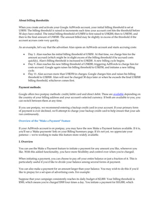 About billing thresholds:

When you create and activate your Google AdWords account, your initial billing threshold is set at
US$50. The billing threshold is raised in increments each time your account cost hits the threshold before
30 days have ended. The initial billing threshold of US$50 is first raised to US$200, then to US$350, and
then to the final amount of US$500. The amount billed may be slightly in excess of the threshold if the
account accrues costs very quickly.

As an example, let's say that the advertiser Alan opens an AdWords account and starts accruing costs:

    y   Day 1: Alan reaches his initial billing threshold of US$50. At that time, we charge him for the
        amount accrued (which might be in slight excess of the billing threshold if he accrued costs
        quickly). Alan's billing threshold is increased to US$200. A new billing cycle begins.
    y   Day 5: Alan reaches his new billing threshold of US$200, triggering AdWords to charge him for
        costs accrued. Google again raises his billing threshold to US$350, and initiates a new billing
        cycle.
    y   Day 11: Alan accrues more than US$350 in charges. Google charges him and raises his billing
        threshold to US$500. Alan will next be charged 30 days later or when he exceeds the final US$500
        billing threshold, whichever comes first.

Payment methods:

Google offers two postpay methods: credit/debit card and direct debit. These are available depending on
the country of your billing address and your account's selected currency. If both are available to you, you
can switch between them at any time.

If you use postpay, we recommend entering a backup credit card in your account. If your primary form
of payment is ever declined, we'll attempt to charge your backup credit card to help ensure that your ads
run continuously.

Overview of the "Make a Payment" Feature

If your AdWords account is on postpay, you may have the new Make a Payment feature available. If it is,
you'll see a 'Make payments' link on your Billing Summary page. If it's not yet, we appreciate your
patience -- we're working to make this feature more widely available.

I. Overview

You can use the Make a Payment feature to initiate a payment for any amount you like, whenever you
like. With this added functionality, you have more flexibility and control over when you're charged.

When initiating a payment, you can choose to pay off your entire balance or just a fraction of it. This is
particularly useful if you'd like to divide your balance among several forms of payment.

You can also make a payment for an amount larger than your balance. You may wish to do this if you'd
like to prepay for a set span of advertising costs. For example:

Suppose that your campaign consistently reaches its daily budget of $2,000. Your billing threshold is
$500, which means you're charged $500 four times a day. You initiate a payment for $10,000, which
 