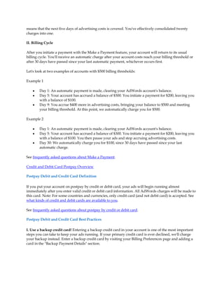 means that the next five days of advertising costs is covered. You've effectively consolidated twenty
charges into one.

II. Billing Cycle

After you initiate a payment with the Make a Payment feature, your account will return to its usual
billing cycle. You'll receive an automatic charge after your account costs reach your billing threshold or
after 30 days have passed since your last automatic payment, whichever occurs first.

Let's look at two examples of accounts with $500 billing thresholds:

Example 1

    y   Day 1: An automatic payment is made, clearing your AdWords account's balance.
    y   Day 5: Your account has accrued a balance of $300. You initiate a payment for $200, leaving you
        with a balance of $100.
    y   Day 9: You accrue $400 more in advertising costs, bringing your balance to $500 and meeting
        your billing threshold. At this point, we automatically charge you for $500.

Example 2

    y   Day 1: An automatic payment is made, clearing your AdWords account's balance.
    y   Day 5: Your account has accrued a balance of $300. You initiate a payment for $200, leaving you
        with a balance of $100. You then pause your ads and stop accruing advertising costs.
    y   Day 30: We automatically charge you for $100, since 30 days have passed since your last
        automatic charge.

See frequently asked questions about Make a Payment.

Credit and Debit Card Postpay Overview

Postpay Debit and Credit Card Definition

If you put your account on postpay by credit or debit card, your ads will begin running almost
immediately after you enter valid credit or debit card information. All AdWords charges will be made to
this card. Note: For some countries and currencies, only credit card (and not debit card) is accepted. See
what kinds of credit and debit cards are available to you.

See frequently asked questions about postpay by credit or debit card.

Postpay Debit and Credit Card Best Practices

I. Use a backup credit card! Entering a backup credit card in your account is one of the most important
steps you can take to keep your ads running. If your primary credit card is ever declined, we'll charge
your backup instead. Enter a backup credit card by visiting your Billing Preferences page and adding a
card in the "Backup Payment Details" section.
 