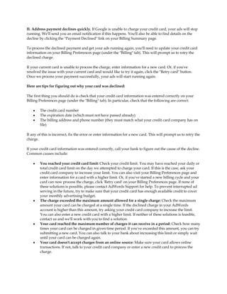 II. Address payment declines quickly. If Google is unable to charge your credit card, your ads will stop
running. We'll send you an email notification if this happens. You'll also be able to find details on the
decline by clicking the "Payment Declined" link on your Billing Summary page.

To process the declined payment and get your ads running again, you'll need to update your credit card
information on your Billing Preferences page (under the "Billing" tab). This will prompt us to retry the
declined charge.

If your current card is unable to process the charge, enter information for a new card. Or, if you've
resolved the issue with your current card and would like to try it again, click the "Retry card" button.
Once we process your payment successfully, your ads will start running again.

Here are tips for figuring out why your card was declined:

The first thing you should do is check that your credit card information was entered correctly on your
Billing Preferences page (under the "Billing" tab). In particular, check that the following are correct:

    y   The credit card number
    y   The expiration date (which must not have passed already)
    y   The billing address and phone number (they must match what your credit card company has on
        file)

If any of this is incorrect, fix the error or enter information for a new card. This will prompt us to retry the
charge.

If your credit card information was entered correctly, call your bank to figure out the cause of the decline.
Common causes include:

    y   You reached your credit card limit: Check your credit limit. You may have reached your daily or
        total credit card limit on the day we attempted to charge your card. If this is the case, ask your
        credit card company to increase your limit. You can also visit your Billing Preferences page and
        enter information for a card with a higher limit. Or, if you've started a new billing cycle and your
        card can now process the charge, click 'Retry card' on your Billing Preferences page. If none of
        these solutions is possible, please contact AdWords Support for help. To prevent interrupted ad
        serving in the future, try to make sure that your credit card has enough available credit to cover
        your monthly advertising budget.
    y   The charge exceeded the maximum amount allowed for a single charge: Check the maximum
        amount your card can be charged at a single time. If the declined charge in your AdWords
        account is higher than this amount, try asking your credit card company to increase the limit.
        You can also enter a new credit card with a higher limit. If neither of these solutions is feasible,
        contact us and we'll work with you to find a solution.
    y   Your card reached the maximum number of charges it can receive in a period: Check how many
        times your card can be charged in given time period. If you've exceeded this amount, you can try
        submitting a new card. You can also talk to your bank about increasing this limit or simply wait
        until your card can be charged again.
    y   Your card doesn't accept charges from an online source: Make sure your card allows online
        transactions. If not, talk to your credit card company or enter a new credit card to process the
        charge.
 