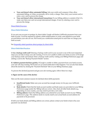 y   Your card doesn't allow automated billing: Ask your credit card company if they allow
        automated billing, or if they occasionally call to verify a charge. Then, retry your current card or
        enter a new card to process the charge.
    y   Your card doesn't allow international transactions: If your billing address is outside of the U.S.,
        make sure that your card can accept international charges. If not, try entering a new card to
        process the charge.

Direct Debit Overview

Direct Debit Definition

If you put your account on postpay by direct debit, Google will deduct AdWords payments from your
bank account. You'll be required to submit a debit authorization or verify a test deposit in your bank
account before your ads can run. We'll send you a notification email prior to each time we charge your
bank account.

See frequently asked questions about postpay by direct debit.

Direct Debit Best Practices

I. Use a backup credit card! Entering a backup credit card in your account is one of the most important
steps you can take to keep your ads running. If we're ever unable to debit your bank account, we'll charge
your backup credit card instead. Enter a backup credit card by visiting your Billing Preferences page and
adding a card in the "Backup Payment Details" section.

II. Address payment declines quickly. If Google is unable to debit a payment from your bank account,
your ads will stop running. We'll send you an email notification if this happens. You can also find details
about the decline by clicking the "Payment Declined" link on your Billing Summary page.

To process the declined payment and get your ads running again, follow these two steps:

1. Figure out the cause of the decline

Here are the most common reasons for declined direct debit payments:

    y   Insufficient funds: Make sure your account has enough money in it to pay your AdWords
        balance.
    y   Bank details: Check that the bank account number and bank name you provided on your Billing
        Preferences page (under the 'Billing' tab) are correct. Also check all other bank details (e.g.,
        depending on your country, you may need to provide a sort code).
    y   Billing address: Check the billing address you entered for your bank account on your 'Billing
        Preferences' page. This address needs to exactly match your actual bank account address for
        payments to be processed.

If both your bank details and billing address are correct, please contact your bank to learn why your
payment was declined.
 