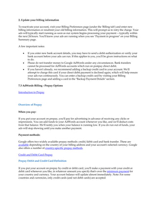 2. Update your billing information

To reactivate your account, visit your Billing Preferences page (under the 'Billing tab') and enter new
billing information or resubmit your old billing information. This will prompt us to retry the charge. Your
ads will typically start running as soon as our system begins processing your payment -- typically within
the next 24 hours. You'll know your ads are running when you see "Payment in progress" on your Billing
Summary page.

A few important notes:

    y   If you enter new bank account details, you may have to send a debit authorization or verify your
        bank account before your ads can run. If this applies to you, you'll be given instructions on what
        to do.
    y   Please do not transfer money to Google AdWords under any circumstances. Bank transfers
        cannot be processed for AdWords accounts which run on postpay direct debit.
    y   If you haven't already, we recommend adding a backup credit card to your account. We'll
        attempt to charge this card if your direct debit payment is declined again, which will help ensure
        your ads run continuously. You can enter a backup credit card by visiting your Billing
        Preferences page and adding a card in the "Backup Payment Details" section.

7.3 AdWords Billing - Prepay Options

Introduction to Prepay



Overview of Prepay

When you pay:

If you put your account on prepay, you'll pay for advertising in advance of receiving any clicks or
impressions. You can add funds to your AdWords account whenever you like, and we'll deduct costs
from that balance. We'll notify you when your balance is running low. If you do run out of funds, your
ads will stop showing until you make another payment.

Payment methods:

Google offers two widely available prepay methods: credit/debit card and bank transfer. These are
available depending on the country of your billing address and your account's selected currency. Google
also offers a number of country-specific prepay methods.

Credit and Debit Card Prepay

Prepay Debit and Credit Card Definition

If you put your account on prepay by credit or debit card, you'll make a payment with your credit or
debit card whenever you like, in whatever amount you specify that's over the minimum payment for
your country and currency. Your account balance will update almost immediately. Note: For some
countries and currencies, only credit cards (and not debit cards) are accepted.
 