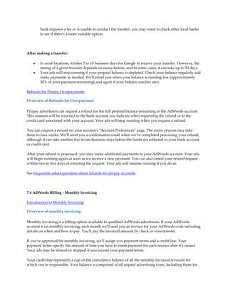 bank imposes a fee or is unable to conduct the transfer, you may want to check other local banks
        to see if there's a more suitable option.




After making a transfer:

    y   In most locations, it takes 5 to 10 business days for Google to receive your transfer. However, the
        timing of a given transfer depends on many factors, and in some cases, it can take up to 30 days.
    y   Your ads will stop running if your prepaid balance is depleted. Check your balance regularly and
        make payments as needed. We'll email you when your balance is running low (approximately
        30% of your payment remaining) and again if your balance reaches zero.

Refunds for Prepay Overpayments

Overview of Refunds for Overpayment

Prepay advertisers can request a refund for the full prepaid balance remaining in the AdWords account.
This amount will be returned to the bank account you indicate when requesting the refund or to the
credit card associated with your account. Your ads will stop running when you request a refund.

You can request a refund on your account's "Account Preferences" page. The entire process may take
three to four weeks. We'll send you a confirmation email when we've completed processing your refund,
although it can take another five to ten business days before the funds are reflected in your bank account
or credit card.

After your refund is processed, you may make additional payments to your AdWords account. Your ads
will begin running again as soon as we receive a new payment. You can also cancel your refund request
within two to five days of initiating the request. Your ads will resume running if you do so.

See frequently asked questions about refunds for prepay accounts.




7.4 AdWords Billing - Monthly Invoicing

Introduction to Monthly Invoicing

Overview of monthly invoicing

Monthly invoicing is a billing option available to qualified AdWords advertisers. If your AdWords
account is on monthly invoicing, each month we'll mail you an invoice for your AdWords costs including
details on when and how to pay. You'll pay the invoiced amount by check or wire transfer.

If you're approved for monthly invoicing, we'll assign you payment terms and a credit line. Your
payment terms specify the amount of time you have to remit payment for each invoice after it's issued.
Your ads may be slowed or stopped if you exceed your payment terms.

Your credit line represents a cap on the cumulative balance of all the monthly invoiced accounts for
which you're responsible. Your balance is comprised of all unpaid advertising costs, including those for
 