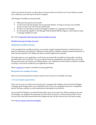 which you've been invoiced, as well as those you haven't been invoiced for yet. If your balance exceeds
your credit line, your ads may be slowed or stopped.

Advantages of monthly invoicing include:

    y   Make just one payment each month.
    y   Avoid ad serving interruptions due to payment declines. As long as you pay your monthly
        invoice on time, your ads will run continuously.
    y   Be able to set and edit account-level budgets in addition to campaign-level budgets.
    y   Be automatically eligible for the Manager Defined Spend (MDS) program, which makes it easier
        to manage multiple accounts.

See a list of frequently asked questions about monthly invoicing.

Monthly Invoicing for Single Accounts

Applying for monthly invoicing

To be considered for monthly invoicing, you must be a legally registered business. Credit decisions are
based on information provided by commercial credit reports or audited company financial statements, or
both. Security deposits, UCC filings and other securities might also be required.

If Google approves your application, you'll receive an email with a monthly invoicing offer, including
payment terms and a credit line. You can accept the terms by responding to the email. Once you accept
the payment terms and confirm your billing address, your AdWords account will be switched to monthly
invoicing. You'll also be notified if your application is denied.

Please contact us to request a monthly invoicing application.

Best practices for monthly invoicing

Here are several best practices to keep in mind if your account is on monthly invoicing:

1. Set your budgets appropriately:

There are two ways to control your account costs: campaign daily budgets and account-level budgets.
Campaign daily budgets allow you to distribute costs across your campaigns and across a designated
period. Set these carefully to avoid unintentional interruption in ad delivery.

An account-level budget is an optional feature that caps your account costs. When creating an account-
level budget, you designate the maximum cost that can be accrued in a certain period of time. If your
account costs reach that amount before the budget end date, all ads in the account will stop running.

Learn how to create account-level budgets.
 