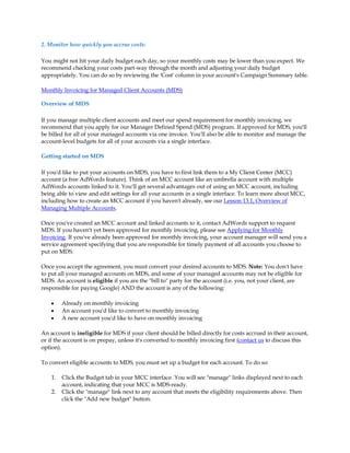 2. Monitor how quickly you accrue costs:

You might not hit your daily budget each day, so your monthly costs may be lower than you expect. We
recommend checking your costs part-way through the month and adjusting your daily budget
appropriately. You can do so by reviewing the 'Cost' column in your account's Campaign Summary table.

Monthly Invoicing for Managed Client Accounts (MDS)

Overview of MDS

If you manage multiple client accounts and meet our spend requirement for monthly invoicing, we
recommend that you apply for our Manager Defined Spend (MDS) program. If approved for MDS, you'll
be billed for all of your managed accounts via one invoice. You'll also be able to monitor and manage the
account-level budgets for all of your accounts via a single interface.

Getting started on MDS

If you'd like to put your accounts on MDS, you have to first link them to a My Client Center (MCC)
account (a free AdWords feature). Think of an MCC account like an umbrella account with multiple
AdWords accounts linked to it. You'll get several advantages out of using an MCC account, including
being able to view and edit settings for all your accounts in a single interface. To learn more about MCC,
including how to create an MCC account if you haven't already, see our Lesson 13.1, Overview of
Managing Multiple Accounts.

Once you've created an MCC account and linked accounts to it, contact AdWords support to request
MDS. If you haven't yet been approved for monthly invoicing, please see Applying for Monthly
Invoicing. If you've already been approved for monthly invoicing, your account manager will send you a
service agreement specifying that you are responsible for timely payment of all accounts you choose to
put on MDS.

Once you accept the agreement, you must convert your desired accounts to MDS. Note: You don't have
to put all your managed accounts on MDS, and some of your managed accounts may not be eligible for
MDS. An account is eligible if you are the "bill to" party for the account (i.e. you, not your client, are
responsible for paying Google) AND the account is any of the following:

    y    Already on monthly invoicing
    y    An account you'd like to convert to monthly invoicing
    y    A new account you'd like to have on monthly invoicing

An account is ineligible for MDS if your client should be billed directly for costs accrued in their account,
or if the account is on prepay, unless it's converted to monthly invoicing first (contact us to discuss this
option).

To convert eligible accounts to MDS, you must set up a budget for each account. To do so:

    1.   Click the Budget tab in your MCC interface. You will see "manage" links displayed next to each
         account, indicating that your MCC is MDS-ready.
    2.   Click the "manage" link next to any account that meets the eligibility requirements above. Then
         click the "Add new budget" button.
 