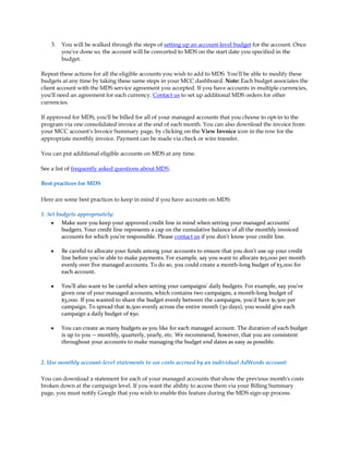 3.   You will be walked through the steps of setting up an account-level budget for the account. Once
         you've done so, the account will be converted to MDS on the start date you specified in the
         budget.

Repeat these actions for all the eligible accounts you wish to add to MDS. You'll be able to modify these
budgets at any time by taking these same steps in your MCC dashboard. Note: Each budget associates the
client account with the MDS service agreement you accepted. If you have accounts in multiple currencies,
you'll need an agreement for each currency. Contact us to set up additional MDS orders for other
currencies.

If approved for MDS, you'll be billed for all of your managed accounts that you choose to opt-in to the
program via one consolidated invoice at the end of each month. You can also download the invoice from
your MCC account's Invoice Summary page, by clicking on the View Invoice icon in the row for the
appropriate monthly invoice. Payment can be made via check or wire transfer.

You can put additional eligible accounts on MDS at any time.

See a list of frequently asked questions about MDS.

Best practices for MDS

Here are some best practices to keep in mind if you have accounts on MDS:

1. Set budgets appropriately:
     y Make sure you keep your approved credit line in mind when setting your managed accounts'
         budgets. Your credit line represents a cap on the cumulative balance of all the monthly invoiced
         accounts for which you're responsible. Please contact us if you don't know your credit line.

    y    Be careful to allocate your funds among your accounts to ensure that you don't use up your credit
         line before you're able to make payments. For example, say you want to allocate $15,000 per month
         evenly over five managed accounts. To do so, you could create a month-long budget of $3,000 for
         each account.

    y    You'll also want to be careful when setting your campaigns' daily budgets. For example, say you've
         given one of your managed accounts, which contains two campaigns, a month-long budget of
         $3,000. If you wanted to share the budget evenly between the campaigns, you'd have $1,500 per
         campaign. To spread that $1,500 evenly across the entire month (30 days), you would give each
         campaign a daily budget of $50.

    y    You can create as many budgets as you like for each managed account. The duration of each budget
         is up to you -- monthly, quarterly, yearly, etc. We recommend, however, that you are consistent
         throughout your accounts to make managing the budget end dates as easy as possible.


2. Use monthly account-level statements to see costs accrued by an individual AdWords account:

You can download a statement for each of your managed accounts that show the previous month's costs
broken down at the campaign level. If you want the ability to access them via your Billing Summary
page, you must notify Google that you wish to enable this feature during the MDS sign-up process.
 