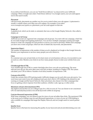 if you deliver fresh flowers, you can use "fresh flower delivery" as a keyword in your AdWords
campaign. When a Google user enters "fresh flower delivery" in a Google search, your ad could appear
next to the search results.

Placement
Like keywords, placements are another way for you to control where your ads appear. A placement is
usually a website where you'd like your ad to appear. For example, if you select
www.example.com/sports as a placement, your ad could appear on that site.

Image ad
A graphical ad, which can be static or animated, that runs on the Google Display Network. Also called a
display ad.

Campaign & Ad Group
AdWords accounts are organized into campaigns and ad groups. You start with one campaign, which has
its own daily budget and targeting preferences. You can have multiple campaigns running and might
choose to create one campaign for each product or service you want to advertise. Within each campaign,
you have one or more ad groups, which are sets of related ads, keywords, and placements.

Impression (Impr.)
The number of impressions is the number of times an ad is displayed on Google or the Google Network.
Monitor your impressions to see how many people your ad is shown to.

Click
If a customer sees your ad and clicks on it to learn more or to do business with you, it is recorded in your
account as a click. Monitor your clicks to see how many people choose to enter your website from your
ad.

Clickthrough Rate (CTR)
Your clickthrough rate (CTR) is a metric that helps show how your ads are performing. The more
relevant your ads are, the more often users will click on them, resulting in a higher CTR. The system
calculates your CTR as follows: Number of ad clicks/number of impressions x 100.

Cost-per-click (CPC)
Under the cost-per-click (CPC) pricing model, AdWords charges you for each click your ads receive. You
won't incur any costs if your ad is displayed and users don't click it. CPC bidding is the default for ads
running on Google and the Search Network. Most advertisers also choose it for their campaigns that
focus on getting a direct response from their audience, whether a sale, sign-up, or other action.

Maximum cost-per-click (maximum CPC)
The highest amount that you are willing to pay for a click on your ad. You can choose to set a maximum
CPC for individual keywords or for all the keywords within an ad group.

Cost-per-thousand impressions (CPM)
With some campaigns, you can choose to pay for views of your ad rather than clicks. The maximum CPM
is the most you're willing to pay for each thousand impressions, or views of your ad. CPM bidding is
only available for campaigns that target the Display Network and not Google search or search partner
sites.

Quality Score
Quality Score is the basis for measuring the quality of your keyword and ad and determining your cost-
 