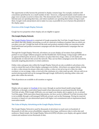 The opportunity to fully harness the potential in display remains large. For example, marketers still
concentrate spend heavily on a small number of sites - however, a disproportionately small number of
page views actually occurred on these sites. This demonstrates there's a severe disconnect between where
Internet users are spending their time, and where marketers are spending their dollars trying to reach
them. Google's tools and products aim to make it as easy as possible for you to harness the potential of
the display space.

Overview of the Google Display Network

Google has two properties where display ads are eligible to appear:

The Google Display Network

The Google Display Network is comprised of Google properties like YouTube, Google Finance, Gmail,
and others that offer display advertising, as well as a network of millions of partner sites on which you
can place your ads.* Google has built out the tools and products needed to help you maximize results
from both brand and product awareness campaigns and also direct performance campaigns that use
display ads.

Through the Google Display Network, advertisers can access display ad inventory from publisher
partners in our Google AdSense program and the DoubleClick Ad Exchange. Using Google AdWords or
an approved third-party ad server, advertisers can place their text, image, video, or rich media ads
automatically on relevant sites across the network. They can run these campaigns across the network by
manually targeting placements or certain audiences.

Online video and game sites within the Google Display Network are also available to advertisers who
want to extend the reach of their display campaigns even further. Advertisers can appear before, during
or after a video stream (in-stream video ads), overlay a video or text ad on top of a video (in-video
overlays), or run an image, video, or text ad at the conclusion of a video (end-cap ads). Ads are sold on an
auction pricing model and can be managed through Google AdWords by selecting online video and
game sites within the network.

*Not all products are available in all countries or regions.

YouTube

Display ads can appear on YouTube in two ways: through an auction-based model using Google
AdWords, or through a reservation-based model where placements are purchased directly through
YouTube ad sales. With Google AdWords, you can target your display ads to appear in, on, or around
YouTube pages. With reservation-based placements, you have access to different YouTube inventory that
is not available through a self-managed AdWords account, such as the Homepage. Pricing for reserved
inventory is based on a pre-determined spend with higher cost commitments and an impressions-based
reservation model.

The Value of Display Advertising on the Google Display Network

The Google Display Network is used by thousands of advertisers to reach users on hundreds of
thousands of web sites across all publisher categories, from large, well-known sites to niche sites and
audiences. Stated simply, the Google Display Network (GDN) will place your display ads against related
content and audiences across thousands of sites.
 