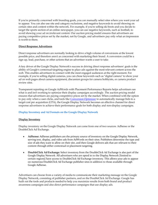 If you're primarily concerned with branding goals, you can manually select sites where you want your ad
to appear. You can also use site and category exclusions, and negative keywords to avoid showing on
certain sites and content within the network. For example, if you're selling ski boots and you decide to
target the sports section of an online newspaper, you can use negative keywords, such as football, to
avoid showing your ad on irrelevant content. Our auction pricing model ensures that advertisers are
paying competitive prices set by the market, not by Google, and advertisers pay only what an impression
is worth to them.

Direct Response Advertisers

Direct response advertisers are normally looking to drive a high volume of conversions at the lowest
possible price, and therefore aren't as concerned with marketing their brand. A conversion could be a
sign up, lead, purchase, or other actions that an advertiser wants a user to take.

A key driver of the Google Display Network's success in driving direct response advertisers' goals is the
ability of Google's contextual targeting engine to place ads against the most relevant content across the
web. This enables advertisers to connect with the most engaged audiences at the right moment. For
example, if you're selling digital cameras, you can chose keywords such as "digital camera" to show your
ad on web pages about camera equipment, discussion groups for camera hobbyists, or camera product
review sites.

Transparent reporting on Google AdWords with Placement Performance Reports helps advertisers see
what is and isn't working to optimize their display campaigns accordingly. The auction pricing model
ensures that advertisers are paying competitive prices set by the market. When combined with the option
to pay only when a user clicks, and tools like Conversion Optimizer to automatically manage bids to a
target cost per acquisition (CPA), the Google Display Network becomes an effective channel for direct
response advertisers to achieve their performance goals for both display and non-display campaigns.

Display Inventory and Ad Formats on the Google Display Network

Display Inventory

Display inventory on the Google Display Network can come from one of two sources: AdSense or the
DoubleClick Ad Exchange.

    y   AdSense: AdSense publishers are the primary source of inventory on the Google Display Network,
        serving text, display, and video ads from AdWords on their sites. Publishers determine the type and
        size of ads they want to allow on their site, and then Google delivers ads that are relevant to their
        content through either contextual or placement targeting.

    y   DoubleClick Ad Exchange: Select inventory from the DoubleClick Ad Exchange is also part of the
        Google Display Network. All advertisers who are opted in to the Display Network [limited to
        certain regions] have access to DoubleClick Ad Exchange inventory. This allows your ads to appear
        on numerous DoubleClick Ad Exchange publisher sites in addition to those available through
        Google AdSense.


Advertisers can choose from a variety of media to communicate their marketing message on the Google
Display Network, consisting of publisher partners, and on the DoubleClick Ad Exchange. Google has
built out the tools and products needed to help you maximize results from both brand and product
awareness campaigns and also direct performance campaigns that use display ads.
 