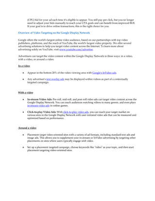 (CPC) bid for your ad each time it's eligible to appear. You still pay per click, but you no longer
        need to adjust your bids manually to reach your CPA goals and can benefit from improved ROI.
        If your goal is to drive online transactions, this is the right choice for you.

Overview of Video Targeting on the Google Display Network

Google offers the world's largest online video audience, based on our partnerships with top video
publishers, platforms, and the reach of YouTube, the world's largest video property. We offer several
advertising solutions to help you target video content across the Internet. To learn more about
advertising solely on YouTube, visit www.youtube.com/advertise.

Advertisers can target the video content within the Google Display Network in three ways: in a video,
with a video, or around a video.

In a video

    y   Appear in the bottom 20% of the video viewing area with Google's InVideo ads.

    y   Any advertiser's text overlay ads may be displayed within videos as part of a contextually
        targeted campaign.


With a video

    y   In-stream Video Ads: Pre-roll, mid-roll, and post-roll video ads can target video content across the
        Google Display Network. You can reach audiences watching videos in many genres, and even place
        in-stream video ads in online games.

    y   Click-to-play Video Ads: With click-to-play video ads, you can reach your target market on
        various sites in the Google Display Network with user-initiated video ads that can be measured and
        optimized based on performance.


Around a video

    y   Placement target video-oriented sites with a variety of ad formats, including standard text ads and
        image ads. This allows you to supplement your in-stream or InVideo advertising by targeting other
        placements on sites where users typically engage with video.

    y   Set up a placement targeted campaign, choose keywords like "video" as your topic, and then start
        placement targeting video-oriented sites.
 