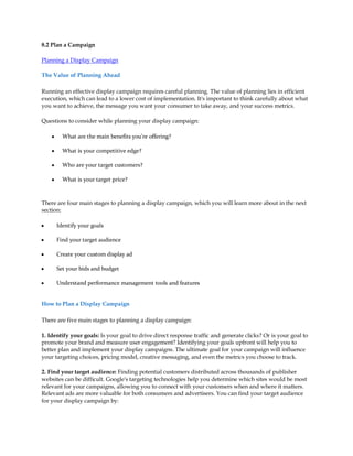 8.2 Plan a Campaign

Planning a Display Campaign

The Value of Planning Ahead

Running an effective display campaign requires careful planning. The value of planning lies in efficient
execution, which can lead to a lower cost of implementation. It's important to think carefully about what
you want to achieve, the message you want your consumer to take away, and your success metrics.

Questions to consider while planning your display campaign:

    y     What are the main benefits you're offering?

    y     What is your competitive edge?

    y     Who are your target customers?

    y     What is your target price?



There are four main stages to planning a display campaign, which you will learn more about in the next
section:

y       Identify your goals

y       Find your target audience

y       Create your custom display ad

y       Set your bids and budget

y       Understand performance management tools and features


How to Plan a Display Campaign

There are five main stages to planning a display campaign:

1. Identify your goals: Is your goal to drive direct response traffic and generate clicks? Or is your goal to
promote your brand and measure user engagement? Identifying your goals upfront will help you to
better plan and implement your display campaigns. The ultimate goal for your campaign will influence
your targeting choices, pricing model, creative messaging, and even the metrics you choose to track.

2. Find your target audience: Finding potential customers distributed across thousands of publisher
websites can be difficult. Google's targeting technologies help you determine which sites would be most
relevant for your campaigns, allowing you to connect with your customers when and where it matters.
Relevant ads are more valuable for both consumers and advertisers. You can find your target audience
for your display campaign by:
 