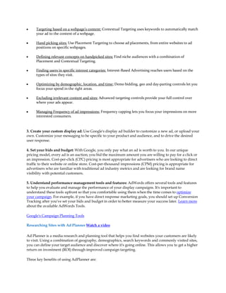 y    Targeting based on a webpage's content: Contextual Targeting uses keywords to automatically match
     your ad to the content of a webpage.

y    Hand picking sites: Use Placement Targeting to choose ad placements, from entire websites to ad
     positions on specific webpages.

y    Defining relevant concepts on handpicked sites: Find niche audiences with a combination of
     Placement and Contextual Targeting.

y    Finding users in specific interest categories: Interest-Based Advertising reaches users based on the
     types of sites they visit.

y    Optimizing by demographic, location, and time: Demo bidding, geo and day-parting controls let you
     focus your spend in the right areas.

y    Excluding irrelevant content and sites: Advanced targeting controls provide your full control over
     where your ads appear.

y    Managing Frequency of ad impressions: Frequency capping lets you focus your impressions on more
     interested consumers.



3. Create your custom display ad: Use Google's display ad builder to customize a new ad, or upload your
own. Customize your messaging to be specific to your product and audience, and to drive the desired
user response.

4. Set your bids and budget: With Google, you only pay what an ad is worth to you. In our unique
pricing model, every ad is an auction; you bid the maximum amount you are willing to pay for a click or
an impression. Cost-per-click (CPC) pricing is most appropriate for advertisers who are looking to direct
traffic to their website or online store. Cost-per-thousand impressions (CPM) pricing is appropriate for
advertisers who are familiar with traditional ad industry metrics and are looking for brand name
visibility with potential customers.

5. Understand performance management tools and features: AdWords offers several tools and features
to help you evaluate and manage the performance of your display campaigns. It's important to
understand these tools upfront so that you comfortable using them when the time comes to optimize
your campaign. For example, if you have direct response marketing goals, you should set up Conversion
Tracking after you've set your bids and budget in order to better measure your success later. Learn more
about the available AdWords Tools.

Google's Campaign Planning Tools

Researching Sites with Ad Planner Watch a video

Ad Planner is a media research and planning tool that helps you find websites your customers are likely
to visit. Using a combination of geography, demographics, search keywords and commonly visited sites,
you can define your target audience and discover where it's going online. This allows you to get a higher
return on investment (ROI) through improved campaign targeting.

Three key benefits of using AdPlanner are:
 