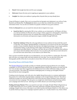 y       Reach: Find enough sites that work for your campaign

y       Relevance: Ensure the sites you're targeting are appropriate to your audience

y       Insights: See where your audience is going online, beyond what you may already know



Using Ad Planner is simple. Once you've accessed the tool (google.com/adplanner), you will see 2 tabs:
Research and Media Plan. The Research tab allows you to enter any website that you'd like more
information about. You can also see statistics for popular websites for any given audience.

Within the Research tab, you can search for relevant sites to target in two ways:

    y     Search by Site: By entering the URL of any website you are interested in, Ad Planner will show
          you relevant statistics for that site such as unique visitors, pageviews, demographic composition,
          and related sites and keywords. For websites that accept advertising, you can also see
          information on ad formats and impression ranges available through AdWords.




    y     Search by Audience: Define the web usage behavior of your audience by keywords they search
          or sites they visit. Change "Ranking Method" to determine if you want to see the sites with largest
          number of users (Audience Reach), sites that have the highest percentage of your target audience
          (Composition Index), or sites that have both a high concentration of your audience and
          widespread reach (Best Match). Ad Planner will show the up to 250 sites visited by that audience,
          and various relevant statistics about each site. You can click on the sites that are most relevant to
          you and learn more about them, or save them in your Media Plan.

Once you have found the sites that you are interested in, you can save them to a media plan. The media
plan will show you unique traffic and reach statistics for your plan. You can also look at the total
demographic profile of the sites in your plan to ensure they will reach your desired audience.

Researching Themes with Wonder Wheel

The Wonder Wheel tool on Google can help you identify potential ad group themes for your display
campaigns, as well as build keyword lists, by suggesting themes related to the queries you enter into the
tool. You can then enter these suggestions into the Keyword Tool within AdWords to help you build
your keyword lists. This makes the sometimes challenging task of coming up with tightly themed
keyword lists far more manageable.

Creating several ad groups, each with only a few tightly themed keywords, is a common optimization
best practice for contextually targeted display campaigns on the Google Display Network. This allows
AdWords to target your ads more effectively on the most relevant content, leading to more clicks and
conversions for your campaign. This also gives you insight into which themes are performing well for
your campaign and which are not - allowing you to better allocate your advertising investment.

Finding Ad Group Themes: When you search for any topic on Google, Wonder Wheel will generate up
to eight related topics for you to consider. Each topic represents a possible ad group theme for your
campaign. Simply click on any of the topics to see other searches and themes related to it. This allows you
to quickly build up a large set of campaign expansion options, in a visually intuitive way. Some of these
 