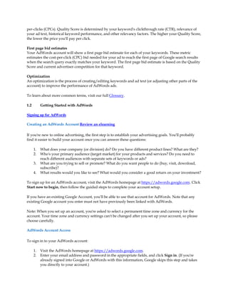per-clicks (CPCs). Quality Score is determined by your keyword's clickthrough rate (CTR), relevance of
your ad text, historical keyword performance, and other relevancy factors. The higher your Quality Score,
the lower the price you'll pay per click.

First page bid estimates
Your AdWords account will show a first page bid estimate for each of your keywords. These metric
estimates the cost-per-click (CPC) bid needed for your ad to reach the first page of Google search results
when the search query exactly matches your keyword. The first page bid estimate is based on the Quality
Score and current advertiser competition for that keyword.

Optimization
An optimization is the process of creating/editing keywords and ad text (or adjusting other parts of the
account) to improve the performance of AdWords ads.

To learn about more common terms, visit our full Glossary.

1.2        Getting Started with AdWords

Signing up for AdWords

Creating an AdWords Account Review an elearning

If you're new to online advertising, the first step is to establish your advertising goals. You'll probably
find it easier to build your account once you can answer these questions:

      1.   What does your company (or division) do? Do you have different product lines? What are they?
      2.   Who's your primary audience (target market) for your products and services? Do you need to
           reach different audiences with separate sets of keywords or ads?
      3.   What are you trying to sell or promote? What do you want people to do (buy, visit, download,
           subscribe)?
      4.   What results would you like to see? What would you consider a good return on your investment?

To sign up for an AdWords account, visit the AdWords homepage at https://adwords.google.com. Click
Start now to begin, then follow the guided steps to complete your account setup.

If you have an existing Google Account, you'll be able to use that account for AdWords. Note that any
existing Google account you enter must not have previously been linked with AdWords.

Note: When you set up an account, you're asked to select a permanent time zone and currency for the
account. Your time zone and currency settings can't be changed after you set up your account, so please
choose carefully.

AdWords Account Access

To sign in to your AdWords account:

      1.   Visit the AdWords homepage at https://adwords.google.com.
      2.   Enter your email address and password in the appropriate fields, and click Sign in. (If you're
           already signed into Google or AdWords with this information, Google skips this step and takes
           you directly to your account.)
 