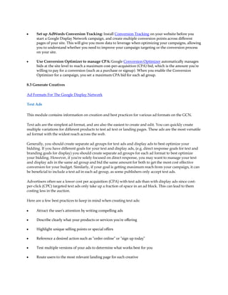 y     Set up AdWords Conversion Tracking: Install Conversion Tracking on your website before you
      start a Google Display Network campaign, and create multiple conversion points across different
      pages of your site. This will give you more data to leverage when optimizing your campaigns, allowing
      you to understand whether you need to improve your campaign targeting or the conversion process
      on your site.

y     Use Conversion Optimizer to manage CPA: Google Conversion Optimizer automatically manages
      bids at the site level to reach a maximum cost-per-acquisition (CPA) bid, which is the amount you're
      willing to pay for a conversion (such as a purchase or signup). When you enable the Conversion
      Optimizer for a campaign, you set a maximum CPA bid for each ad group.

8.3 Generate Creatives

Ad Formats For The Google Display Network

Text Ads

This module contains information on creation and best practices for various ad formats on the GCN.

Text ads are the simplest ad format, and are also the easiest to create and edit. You can quickly create
multiple variations for different products to test ad text or landing pages. These ads are the most versatile
ad format with the widest reach across the web.

Generally, you should create separate ad groups for text ads and display ads to best optimize your
bidding. If you have different goals for your text and display ads, (e.g. direct response goals for text and
branding goals for display) you should create separate ad groups for each ad format to best optimize
your bidding. However, if you're solely focused on direct response, you may want to manage your text
and display ads in the same ad group and bid the same amount for both to get the most cost effective
conversion for your budget. Similarly, if your goal is getting maximum reach from your campaign, it can
be beneficial to include a text ad in each ad group, as some publishers only accept text ads.

Advertisers often see a lower cost per acquisition (CPA) with text ads than with display ads since cost-
per-click (CPC) targeted text ads only take up a fraction of space in an ad block. This can lead to them
costing less in the auction.

Here are a few best practices to keep in mind when creating text ads:

y     Attract the user's attention by writing compelling ads

y     Describe clearly what your products or services you're offering

y     Highlight unique selling points or special offers

y     Reference a desired action such as "order online" or "sign up today"

y     Test multiple versions of your ads to determine what works best for you

y     Route users to the most relevant landing page for each creative
 