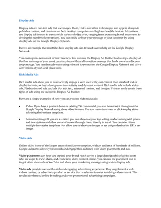 Display Ads

Display ads are non-text ads that use images, Flash, video and other technologies and appear alongside
publisher content, and can show on both desktop computers and high end mobile devices. Advertisers
use display ad formats to meet a wide variety of objectives, ranging from increasing brand awareness, to
driving the number of conversions. You can easily deliver your message to your customer by using
display ads on the Google Display Network.

Here is an example that illustrates how display ads can be used successfully on the Google Display
Network:

You own a pizza restaurant in San Francisco. You can use the Display Ad Builder to develop a display ad
that has an image of your most popular pizza with a call-to-action message that leads users to a discount
coupon page. You can then advertise using relevant keywords on the Google Display Network and drive
conversions at your local pizza store.

Rich Media Ads

Rich media ads allow you to more actively engage a web user with your content than standard text or
display formats, as they allow greater interactivity and dynamic content. Rich media ads include video
ads, Flash animated ads, and ads that mix text, animated content, and designs. You can easily create these
types of ads using the AdWords Display Ad Builder.

Here are a couple examples of how you can you use rich media ads:

y     Video: If you have a product demo or existing TV commercial, you can broadcast it throughout the
      Google Display Network using these video formats. You can create in-stream or click-to-play video
      ads using their unique templates.

y     Animation/image: If you are a retailer, you can showcase your top selling products along with prices
      and descriptions and allow users to browse through them, directly in an ad. You can select from
      multiple interactive templates that allow you to showcase images or set unique destination URLs per
      image.


Video Ads

Online video is one of the largest areas of media consumption, with an audience of hundreds of millions.
Google AdWords allows you to reach and engage this audience with video placements and ads.

Video placements can help you expand your brand reach across a large demographic of global users
who are eager to view, share, and create new video content online. You can use the placement tool to
target video sites such as YouTube and share your marketing message using text or display ads.

Video ads provide users with a rich and engaging advertising experience. They supplement a web
video's content, or advertise a product or service that is relevant to users watching video content. This
results in enhanced online branding and cross-promotional advertising campaigns.
 