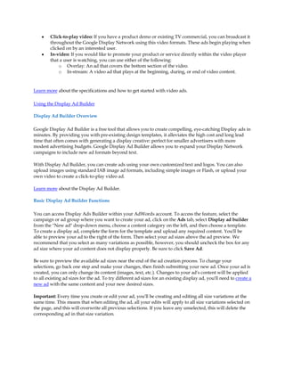 y   Click-to-play video: If you have a product demo or existing TV commercial, you can broadcast it
        throughout the Google Display Network using this video formats. These ads begin playing when
        clicked on by an interested user.
    y   In-video: If you would like to promote your product or service directly within the video player
        that a user is watching, you can use either of the following:
             o Overlay: An ad that covers the bottom section of the video.
             o In-stream: A video ad that plays at the beginning, during, or end of video content.



Learn more about the specifications and how to get started with video ads.

Using the Display Ad Builder

Display Ad Builder Overview

Google Display Ad Builder is a free tool that allows you to create compelling, eye-catching Display ads in
minutes. By providing you with pre-existing design templates, it alleviates the high cost and long lead
time that often comes with generating a display creative: perfect for smaller advertisers with more
modest advertising budgets. Google Display Ad Builder allows you to expand your Display Network
campaigns to include new ad formats beyond text.

With Display Ad Builder, you can create ads using your own customized text and logos. You can also
upload images using standard IAB image ad formats, including simple images or Flash, or upload your
own video to create a click-to-play video ad.

Learn more about the Display Ad Builder.

Basic Display Ad Builder Functions

You can access Display Ads Builder within your AdWords account. To access the feature, select the
campaign or ad group where you want to create your ad, click on the Ads tab, select Display ad builder
from the "New ad" drop-down menu, choose a content category on the left, and then choose a template.
To create a display ad, complete the form for the template and upload any required content. You'll be
able to preview your ad to the right of the form. Then select your ad sizes above the ad preview. We
recommend that you select as many variations as possible, however, you should uncheck the box for any
ad size where your ad content does not display properly. Be sure to click Save Ad.

Be sure to preview the available ad sizes near the end of the ad creation process. To change your
selections, go back one step and make your changes, then finish submitting your new ad. Once your ad is
created, you can only change its content (images, text, etc.). Changes to your ad's content will be applied
to all existing ad sizes for the ad. To try different ad sizes for an existing display ad, you'll need to create a
new ad with the same content and your new desired sizes.

Important: Every time you create or edit your ad, you'll be creating and editing all size variations at the
same time. This means that when editing the ad, all your edits will apply to all size variations selected on
the page, and this will overwrite all previous selections. If you leave any unselected, this will delete the
corresponding ad in that size variation.
 