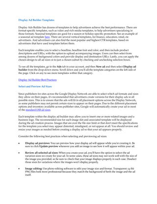 Display Ad Builder Templates

Display Ads Builder has dozens of templates to help advertisers achieve the best performance. There are
format-specific templates, such as video and rich media templates, to help advertisers specializing in
those formats. Seasonal templates are good for a season or holiday-specific promotion. See an example of
a seasonal ad template here. There are several vertical templates, for finance, education, retail, etc
advertisers. And advertisers can also find the most popular and highest CTR templates, based on
advertisers that have used templates before them.

Each template enables you to select a headline, headline font and color, and then include product
descriptions and URLs, with the option to upload accompanying images. Users can then select from
among dozens of background colors and provide display and destination URLs. Lastly, you can apply the
chosen design to all ad sizes or to just a chosen subset by checking and unchecking selection boxes.

To see all the templates, go to the Ads tab in your account, and then New ad and then select Display ad
builder from the drop-down menu. Scroll down and you'll all the template categories on the left side of
the page. Click on any to see more templates within that category.

Display Ad Builder Best Practices

Select and Preview Ad Sizes

Since publishers for sites across the Google Display Network are able to select which ad formats and sizes
they allow on their pages, it's recommended that advertisers create versions for their display ads in all
possible sizes. This is to ensure that the ads will fit in all placement options across the Display Network,
as some publishers may not permit certain sizes to appear on their pages. Due to the different placement
options and inventory available across publisher sites, Google will automatically create your ad in most
of the standard IAB ad sizes.

Each template within the display ad builder may allow you to insert one or more related images and a
business logo. The recommended size for each image slot and associated template will be displayed
during the ad creation process. Images that are over the file size limit or that don't meet the specifications
for the template you select may appear distorted, misaligned, or not appear at all. You should review and
resize your images as needed before creating a display ad so that your ad appears properly.

Consider the following best practices when selecting and previewing ad sizes:

y     Display ad previews: You can preview how your display ad will appear while you're creating it. Be
      sure to click Update preview whenever you add an image to see how it will appear within your ad.

y     Review all selected ad sizes: When you create your ad, you'll have the option to select the ad
      variation sizes we create for your ad. In some cases, these ad sizes may not work well with the size of
      the image you provided, so be sure to check that your image displays properly in each case. Deselect
      those sizes for variations where the images won't display properly.

y     Image editing: Use photo-editing software to edit your image size and format. Transparent 24-bit
      PNG files look more professional because they match the background of both the image and the ad
      itself.
 