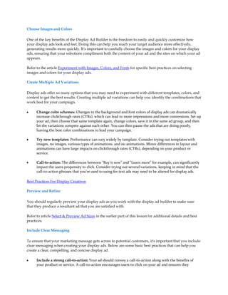 Choose Images and Colors

One of the key benefits of the Display Ad Builder is the freedom to easily and quickly customize how
your display ads look and feel. Doing this can help you reach your target audience more effectively,
generating results more quickly. It's important to carefully choose the images and colors for your display
ads, ensuring that your selections compliment both the content of your ad and the sites on which your ad
appears.

Refer to the article Experiment with Images, Colors, and Fonts for specific best practices on selecting
images and colors for your display ads.

Create Multiple Ad Variations

Display ads offer so many options that you may need to experiment with different templates, colors, and
content to get the best results. Creating multiple ad variations can help you identify the combinations that
work best for your campaign.

y     Change color schemes: Changes to the background and font colors of display ads can dramatically
      increase clickthrough rates (CTRs), which can lead to more impressions and more conversions. Set up
      your ad, then choose that same template again, change colors, save it in the same ad group, and then
      let the variations compete against each other. You can then pause the ads that are doing poorly,
      leaving the best color combinations to lead your campaign.

y     Try new templates: Performance can vary widely by template. Consider trying out templates with
      images, no images, various types of animations, and no animations. Minor differences in layout and
      animations can have large impacts on clickthrough rates (CTRs), depending on your product or
      service.

y     Call-to-action: The differences between "Buy it now" and "Learn more" for example, can significantly
      impact the users propensity to click. Consider trying out several variations, keeping in mind that the
      call-to-action phrases that you're used to using for text ads may need to be altered for display ads.

Best Practices For Display Creatives

Preview and Refine

You should regularly preview your display ads as you work with the display ad builder to make sure
that they produce a resultant ad that you are satisfied with.

Refer to article Select & Preview Ad Sizes in the earlier part of this lesson for additional details and best
practices.

Include Clear Messaging

To ensure that your marketing message gets across to potential customers, it's important that you include
clear messaging when creating your display ads. Below are some basic best practices that can help you
create a clear, compelling, and concise display ad.

y     Include a strong call-to-action: Your ad should convey a call-to-action along with the benefits of
      your product or service. A call-to-action encourages users to click on your ad and ensures they
 