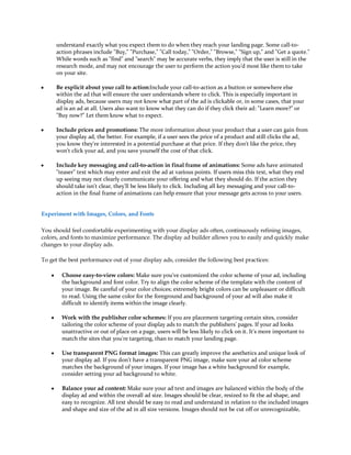 understand exactly what you expect them to do when they reach your landing page. Some call-to-
        action phrases include "Buy," "Purchase," "Call today," "Order," "Browse," "Sign up," and "Get a quote."
        While words such as "find" and "search" may be accurate verbs, they imply that the user is still in the
        research mode, and may not encourage the user to perform the action you'd most like them to take
        on your site.

y       Be explicit about your call to action:Include your call-to-action as a button or somewhere else
        within the ad that will ensure the user understands where to click. This is especially important in
        display ads, because users may not know what part of the ad is clickable or, in some cases, that your
        ad is an ad at all. Users also want to know what they can do if they click their ad: "Learn more?" or
        "Buy now?" Let them know what to expect.

y       Include prices and promotions: The more information about your product that a user can gain from
        your display ad, the better. For example, if a user sees the price of a product and still clicks the ad,
        you know they're interested in a potential purchase at that price. If they don't like the price, they
        won't click your ad, and you save yourself the cost of that click.

y       Include key messaging and call-to-action in final frame of animations: Some ads have animated
        "teaser" text which may enter and exit the ad at various points. If users miss this text, what they end
        up seeing may not clearly communicate your offering and what they should do. If the action they
        should take isn't clear, they'll be less likely to click. Including all key messaging and your call-to-
        action in the final frame of animations can help ensure that your message gets across to your users.


Experiment with Images, Colors, and Fonts

You should feel comfortable experimenting with your display ads often, continuously refining images,
colors, and fonts to maximize performance. The display ad builder allows you to easily and quickly make
changes to your display ads.

To get the best performance out of your display ads, consider the following best practices:

    y     Choose easy-to-view colors: Make sure you've customized the color scheme of your ad, including
          the background and font color. Try to align the color scheme of the template with the content of
          your image. Be careful of your color choices; extremely bright colors can be unpleasant or difficult
          to read. Using the same color for the foreground and background of your ad will also make it
          difficult to identify items within the image clearly.

    y     Work with the publisher color schemes: If you are placement targeting certain sites, consider
          tailoring the color scheme of your display ads to match the publishers' pages. If your ad looks
          unattractive or out of place on a page, users will be less likely to click on it. It's more important to
          match the sites that you're targeting, than to match your landing page.

    y     Use transparent PNG format images: This can greatly improve the aesthetics and unique look of
          your display ad. If you don't have a transparent PNG image, make sure your ad color scheme
          matches the background of your images. If your image has a white background for example,
          consider setting your ad background to white.

    y     Balance your ad content: Make sure your ad text and images are balanced within the body of the
          display ad and within the overall ad size. Images should be clear, resized to fit the ad shape, and
          easy to recognize. All text should be easy to read and understand in relation to the included images
          and shape and size of the ad in all size versions. Images should not be cut off or unrecognizable,
 